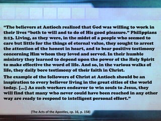 “The believers at Antioch realized that God was willing to work in
their lives “both to will and to do of His good pleasure.” Philippians
2:13. Living, as they were, in the midst of a people who seemed to
care but little for the things of eternal value, they sought to arrest
the attention of the honest in heart, and to bear positive testimony
concerning Him whom they loved and served. In their humble
ministry they learned to depend upon the power of the Holy Spirit
to make effective the word of life. And so, in the various walks of
life, they daily bore testimony of their faith in Christ.
The example of the followers of Christ at Antioch should be an
inspiration to every believer living in the great cities of the world
today. […] As such workers endeavor to win souls to Jesus, they
will find that many who never could have been reached in any other
way are ready to respond to intelligent personal effort.”
(The Acts of the Apostles, cp. 16, p. 158)
 
