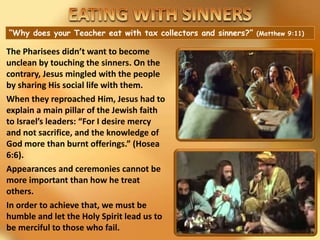 “Why does your Teacher eat with tax collectors and sinners?” (Matthew 9:11)
The Pharisees didn’t want to become
unclean by touching the sinners. On the
contrary, Jesus mingled with the people
by sharing His social life with them.
When they reproached Him, Jesus had to
explain a main pillar of the Jewish faith
to Israel’s leaders: “For I desire mercy
and not sacrifice, and the knowledge of
God more than burnt offerings.” (Hosea
6:6).
Appearances and ceremonies cannot be
more important than how he treat
others.
In order to achieve that, we must be
humble and let the Holy Spirit lead us to
be merciful to those who fail.
 