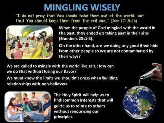 “I do not pray that You should take them out of the world, but
that You should keep them from the evil one.” (John 17:15-16)
When the people of God mingled with the world in
the past, they ended up taking part in their sins
(Numbers 25:1-3).
On the other hand, are we doing any good if we hide
from other people so we are not contaminated by
their ways?
We are called to mingle with the world like salt. How can
we do that without losing our flavor?
We must know the limits we shouldn’t cross when building
relationships with non-believers.
The Holy Spirit will help us to
find common interests that will
guide us to relate to others
without renouncing our
principles.
 