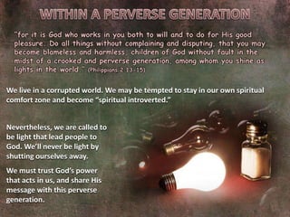 “for it is God who works in you both to will and to do for His good
pleasure. Do all things without complaining and disputing, that you may
become blameless and harmless, children of God without fault in the
midst of a crooked and perverse generation, among whom you shine as
lights in the world.” (Philippians 2:13-15)
We live in a corrupted world. We may be tempted to stay in our own spiritual
comfort zone and become “spiritual introverted.”
Nevertheless, we are called to
be light that lead people to
God. We’ll never be light by
shutting ourselves away.
We must trust God’s power
that acts in us, and share His
message with this perverse
generation.
 