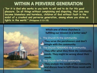 “for it is God who works in you both to will and to do for His good
pleasure. Do all things without complaining and disputing, that you may
become blameless and harmless, children of God without fault in the
midst of a crooked and perverse generation, among whom you shine as
lights in the world.” (Philippians 2:13-15)
Which one of these churches is
fulfilling our mission in a better way?
 