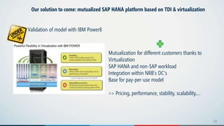 1818
Our solution to come: mutualized SAP HANA platform based on TDI & virtualization
Validation of model with IBM Power8
Mutualization for different customers thanks to
Virtualization
SAP HANA and non-SAP workload
Integration within NRB’s DC’s
Base for pay-per-use model
=> Pricing, performance, stability, scalability,…
 