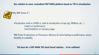 2020
Our solution to come: mutualized SAP HANA platform based on TDI & virtualization
Why IBM Power 8 ?
Virtualization built-in (LPAR) vs. Intel & virtualization on top (eg: VMWare, etc…)
-impact on performance
-hard limitations on memory usage
IBM Power 8 robustness on Processors, Memory & Cache leading to performance, power,
flexibility & scalability
The base for a SAP HANA TDI cloud based solution… to be validated
 