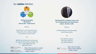 Our solution definition
Hosting and managing
SAP Solutions
(PaaS for SAP + Cloud Services)
Based on
state-of-the-art, secured, performant, geo-
resilient data centers residing in Belgium
& connections to Cloud providers
By
NRB MO and its full-service-covering teams
(DC, Network, SAN, OpenTech, Windows, DB,
etc…) in close collaboration with
NRB SAP BC Team
Delivering SAP BC consultancy services in the
area of implementation and transformation
projects, education, audits.
Based on
SAP Methodology for all implementation,
transformation projects
By
SAP certified consultants
with proven experience
(eg. OS/DB migrations)
NRB is SAP Hosting Partner & certified
for SAP HANA Operations services
= Quality of Hosting
NRB is SAP PCoE Certified
(Partner Center of Expertise)
= Quality of Support
 