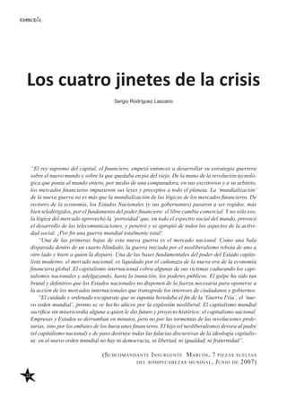 22
Los cuatro jinetes de la crisis
Sergio Rodríguez Lascano
“El rey supremo del capital, el financiero, empezó entonces a desarrollar su estrategia guerrera
sobre el nuevo mundo y sobre lo que quedaba en pie del viejo. De la mano de la revolución tecnoló-
gica que ponía al mundo entero, por medio de una computadora, en sus escritorios y a su arbitrio,
los mercados financieros impusieron sus leyes y preceptos a todo el planeta. La ‘mundialización’
de la nueva guerra no es más que la mundialización de las lógicas de los mercados financieros. De
rectores de la economía, los Estados Nacionales (y sus gobernantes) pasaron a ser regidos, más
bien teledirigidos, por el fundamento del poder financiero: el libre cambio comercial. Y no sólo eso,
la lógica del mercado aprovechó la ‘porosidad’que, en todo el espectro social del mundo, provocó
el desarrollo de las telecomunicaciones, y penetró y se apropió de todos los aspectos de la activi-
dad social. ¡Por fin una guerra mundial totalmente total!
“Una de las primeras bajas de esta nueva guerra es el mercado nacional. Como una bala
disparada dentro de un cuarto blindado, la guerra iniciada por el neoliberalismo rebota de uno a
otro lado y hiere a quien la disparó. Una de las bases fundamentales del poder del Estado capita-
lista moderno, el mercado nacional, es liquidado por el cañonazo de la nueva era de la economía
financiera global. El capitalismo internacional cobra algunas de sus víctimas caducando los capi-
talismos nacionales y adelgazando, hasta la inanición, los poderes públicos. El golpe ha sido tan
brutal y definitivo que los Estados nacionales no disponen de la fuerza necesaria para oponerse a
la acción de los mercados internacionales que transgrede los intereses de ciudadanos y gobiernos.
“El cuidado y ordenado escaparate que se suponía heredaba el fin de la ‘Guerra Fría’, el ‘nue-
vo orden mundial’, pronto se ve hecho añicos por la explosión neoliberal. El capitalismo mundial
sacrifica sin misericordia alguna a quien le dio futuro y proyecto histórico: el capitalismo nacional.
Empresas y Estados se derrumban en minutos, pero no por las tormentas de las revoluciones prole-
tarias, sino por los embates de los huracanes financieros. El hijo (el neoliberalismo) devora al padre
(el capitalismo nacional) y de paso destruye todas las falacias discursivas de la ideología capitalis-
ta: en el nuevo orden mundial no hay ni democracia, ni libertad, ni igualdad, ni fraternidad”.
(Subcomandante Insurgente Marcos, 7 piezas sueltas
del rompecabezas mundial, Junio de 2007)
 