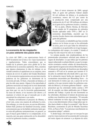 28
La economía de las megápolis:
un paso adelante dos pasos atrás
La crisis del 2009 y sus repercusiones hacia el
2010 levantaron de la lona a los viejos keynesianos
y regulacionistas. Todos concordamos que se
trataba de la primera gran crisis global de la fase
neoliberal de la economía capitalista. Pero, mientras
que algunos planteamos la idea de trabajar en un
sentido contrario al capitalismo en su conjunto, otros
trataron de revivir el cadáver del Estado Benefactor
y de la economía regulacionista con una intervención
poderosa de los gobiernos en detrimento de la
inversión privada. Al final, y haciendo un balance, el
piso ha sido muy parejo. Alguno le ha reprochado al
gobierno mexicano un manejo de la crisis demasiado
monetarista y poco keynesiano; en especial en lo
que tiene que ver con la inversión gubernamental,
las tasas de interés, el no incentivo del ahorro y el
mantener el criterio de que el mercado por sí solo
encontrará las soluciones a sus males.
Muchos reivindicaron el proyecto de Obama, o
el de Lula, como otra manera de enfrentar la crisis.
Sin embargo, ya visto de cerca, no son tan diferentes:
Robert Hall, profesor de Stanford Unversity, señaló
correctamente que no ha habido realmente tanto gas-
to extra del gobierno norteamericano, en general, ya
que el mayor gasto federal se ve compensado, en su
mayoría, por una gran contracción en los desembol-
sos de los gobiernos locales y estatales.
Para el tercer trimestre de 2009, agregó
Hall, el gasto del gobierno federal añadió
66 mil millones de dólares a la producción
económica; menos del 0.5 por ciento de
la producción total, compensado por una
contracción de 43 mil 100 millones de dólares
en el gasto de los gobiernos locales y estatales.
Por su parte, Alberto Alesina, de Harvard,
en un estudio de 91 programas de estímulos
fiscales aplicados entre 1970 y 2007 en 21
economías desarrolladas, encontró que los
recortes fiscales fueron más estimulantes que el
gasto del gobierno.
Así el asunto, es indudable que han existido
matices en la forma en que se ha enfrentado
la crisis, pero en lo que todas las alternativas
coinciden es en quién debe ser el que la pague:
los trabajadores del campo y la ciudad. Y donde el
castigo ha sido mayor ha sido en el empleo.
La semana pasada, más estadounidenses de los
pronosticados presentaron solicitud para obtener el
seguro de desempleo. Lo que indica que los patrones
siguen reduciendo su planta laboral, ya que la recupe-
ración económica mostró señales de desaceleración,
según reportó la agencia de noticias Bloomberg News.
El número de solicitudes de beneficios por desempleo
aumentó a 479 mil en la semana que terminó el 31
de julio; la cantidad más alta desde abril y que exce-
de la estimación mayor hecha por alguno de los 43
economistas encuestados por Bloomberg News —lo
cual demuestra lo tontos que son, a pesar de ser los
expertos a los que recurren todos los gobiernos esta-
tales de México y el mismo gobierno federal— quien
pronosticó que las solicitudes totales caerían a 455
mil, de acuerdo con datos publicados por el Depar-
tamento del Trabajo. A pesar de este incremento en
las solicitudes, disminuyó el número de personas que
reciben esos beneficios por desempleo. “El mercado
laboral realmente no tiene algo que lo haga mejorar
y ésa es una determinante crítica a largo plazo que in-
dica hacia dónde se dirige la economía”, dijo Steven
Ricchiuto, economista en jefe de Mizuho Securities
USA, en Nueva York. “Las personas sencillamente no
encuentran trabajo”, enfatizó.
Y, desde luego, esto tiene que ver con que los que
eran los viejos motores de la economía del vecino país
del norte siguen sin arrancar o ya dejaron de serlo:
 
