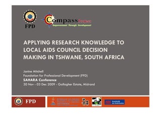 APPLYING RESEARCH KNOWLEDGE TO
LOCAL AIDS COUNCIL DECISION
MAKING IN TSHWANE, SOUTH AFRICA

Janine Mitchell
Foundation for Professional Development (FPD)
SAHARA Conference
30 Nov - 03 Dec 2009 - Gallagher Estate, Midrand




 FPD
 