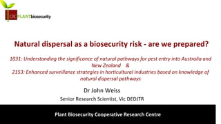 biosecurity built on science
Natural dispersal as a biosecurity risk - are we prepared?
1031: Understanding the significance of natural pathways for pest entry into Australia and
New Zealand &
2153: Enhanced surveillance strategies in horticultural industries based on knowledge of
natural dispersal pathways
Dr John Weiss
Senior Research Scientist, Vic DEDJTR
Plant Biosecurity Cooperative Research Centre
 