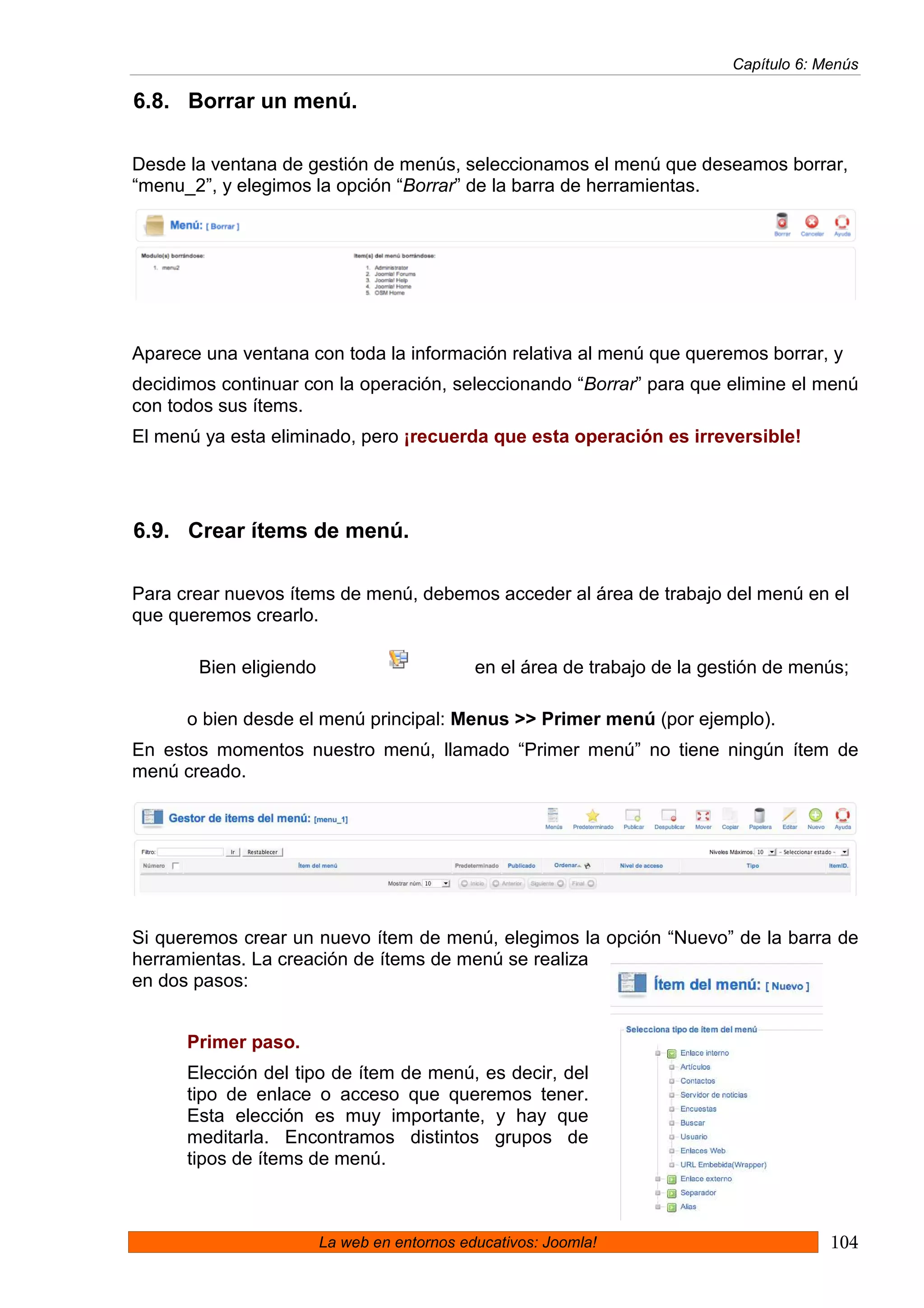 Capítulo 6: Menús

6.8. Borrar un menú.

Desde la ventana de gestión de menús, seleccionamos el menú que deseamos borrar,
“menu_2”, y elegimos la opción “Borrar” de la barra de herramientas.




Aparece una ventana con toda la información relativa al menú que queremos borrar, y
decidimos continuar con la operación, seleccionando “Borrar” para que elimine el menú
con todos sus ítems.
El menú ya esta eliminado, pero ¡recuerda que esta operación es irreversible!




6.9. Crear ítems de menú.

Para crear nuevos ítems de menú, debemos acceder al área de trabajo del menú en el
que queremos crearlo.

       Bien eligiendo                        en el área de trabajo de la gestión de menús;

      o bien desde el menú principal: Menus >> Primer menú (por ejemplo).
En estos momentos nuestro menú, llamado “Primer menú” no tiene ningún ítem de
menú creado.




Si queremos crear un nuevo ítem de menú, elegimos la opción “Nuevo” de la barra de
herramientas. La creación de ítems de menú se realiza
en dos pasos:


      Primer paso.
      Elección del tipo de ítem de menú, es decir, del
      tipo de enlace o acceso que queremos tener.
      Esta elección es muy importante, y hay que
      meditarla. Encontramos distintos grupos de
      tipos de ítems de menú.



                        La web en entornos educativos: Joomla!                          104
 