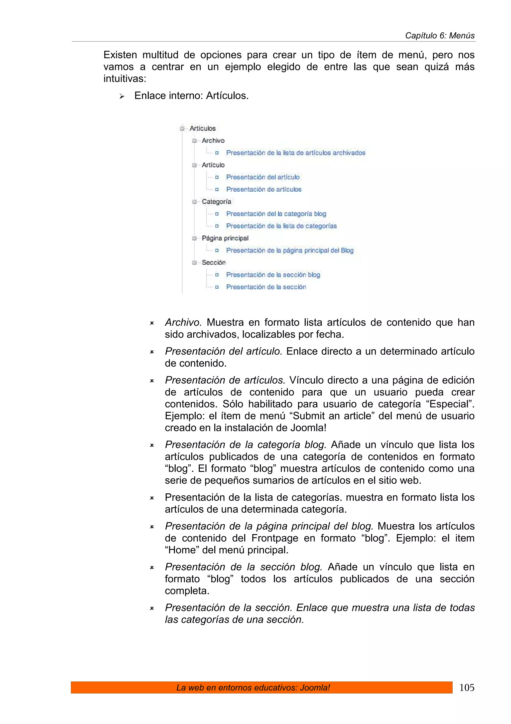 Capítulo 6: Menús

Existen multitud de opciones para crear un tipo de ítem de menú, pero nos
vamos a centrar en un ejemplo elegido de entre las que sean quizá más
intuitivas:
      Enlace interno: Artículos.




            Archivo. Muestra en formato lista artículos de contenido que han
            sido archivados, localizables por fecha.
            Presentación del artículo. Enlace directo a un determinado artículo
            de contenido.
            Presentación de artículos. Vínculo directo a una página de edición
            de artículos de contenido para que un usuario pueda crear
            contenidos. Sólo habilitado para usuario de categoría “Especial”.
            Ejemplo: el ítem de menú “Submit an article” del menú de usuario
            creado en la instalación de Joomla!
            Presentación de la categoría blog. Añade un vínculo que lista los
            artículos publicados de una categoría de contenidos en formato
            “blog”. El formato “blog” muestra artículos de contenido como una
            serie de pequeños sumarios de artículos en el sitio web.
            Presentación de la lista de categorías. muestra en formato lista los
            artículos de una determinada categoría.
            Presentación de la página principal del blog. Muestra los artículos
            de contenido del Frontpage en formato “blog”. Ejemplo: el item
            “Home” del menú principal.
            Presentación de la sección blog. Añade un vínculo que lista en
            formato “blog” todos los artículos publicados de una sección
            completa.
            Presentación de la sección. Enlace que muestra una lista de todas
            las categorías de una sección.




               La web en entornos educativos: Joomla!                        105
 