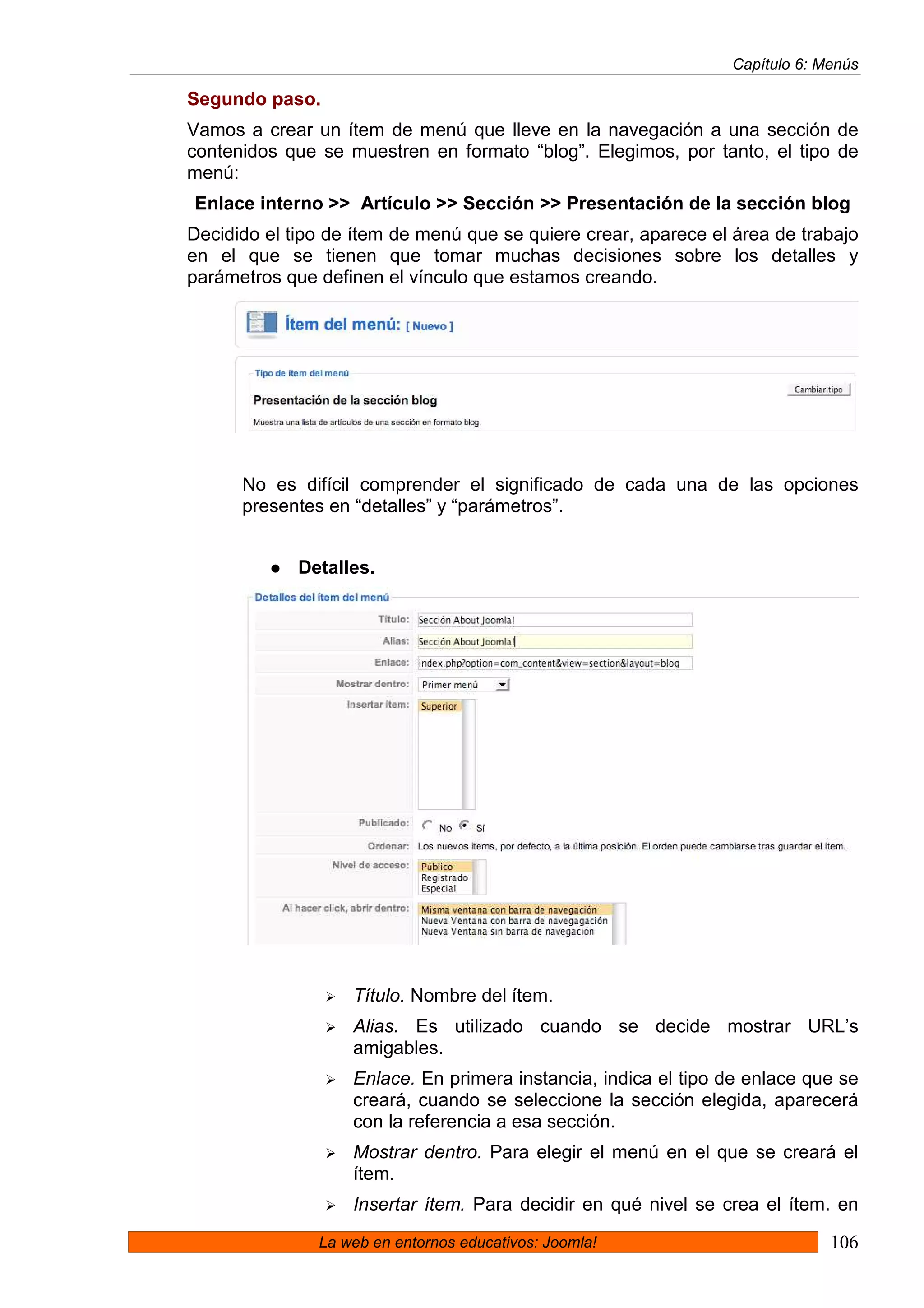 Capítulo 6: Menús

Segundo paso.
Vamos a crear un ítem de menú que lleve en la navegación a una sección de
contenidos que se muestren en formato “blog”. Elegimos, por tanto, el tipo de
menú:
Enlace interno >> Artículo >> Sección >> Presentación de la sección blog
Decidido el tipo de ítem de menú que se quiere crear, aparece el área de trabajo
en el que se tienen que tomar muchas decisiones sobre los detalles y
parámetros que definen el vínculo que estamos creando.




      No es difícil comprender el significado de cada una de las opciones
      presentes en “detalles” y “parámetros”.


             Detalles.




                   Título. Nombre del ítem.
                   Alias. Es utilizado cuando se decide mostrar URL’s
                   amigables.
                   Enlace. En primera instancia, indica el tipo de enlace que se
                   creará, cuando se seleccione la sección elegida, aparecerá
                   con la referencia a esa sección.
                   Mostrar dentro. Para elegir el menú en el que se creará el
                   ítem.
                   Insertar ítem. Para decidir en qué nivel se crea el ítem. en
               La web en entornos educativos: Joomla!                        106
 
