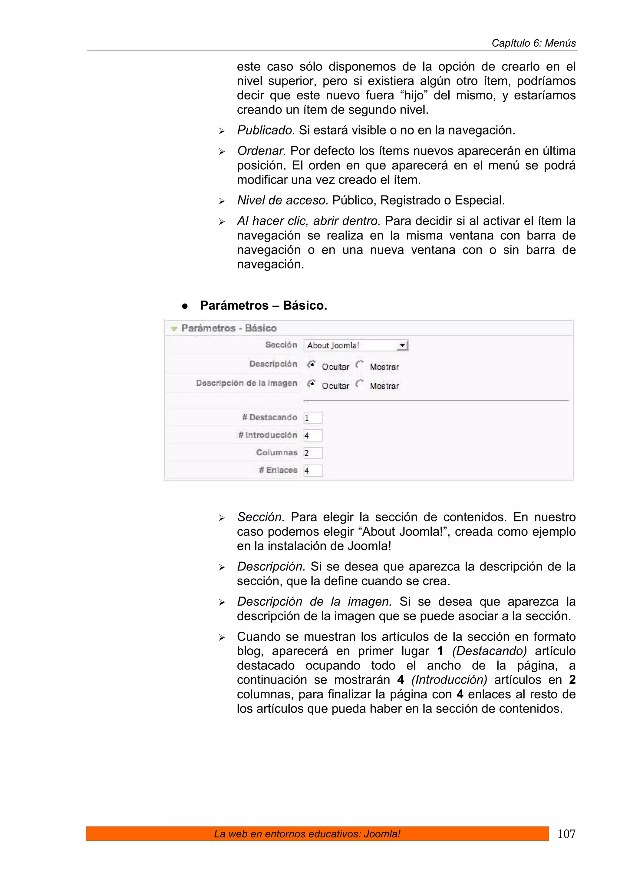 Capítulo 6: Menús

      este caso sólo disponemos de la opción de crearlo en el
      nivel superior, pero si existiera algún otro ítem, podríamos
      decir que este nuevo fuera “hijo” del mismo, y estaríamos
      creando un ítem de segundo nivel.
      Publicado. Si estará visible o no en la navegación.
      Ordenar. Por defecto los ítems nuevos aparecerán en última
      posición. El orden en que aparecerá en el menú se podrá
      modificar una vez creado el ítem.
      Nivel de acceso. Público, Registrado o Especial.
      Al hacer clic, abrir dentro. Para decidir si al activar el ítem la
      navegación se realiza en la misma ventana con barra de
      navegación o en una nueva ventana con o sin barra de
      navegación.


Parámetros – Básico.




      Sección. Para elegir la sección de contenidos. En nuestro
      caso podemos elegir “About Joomla!”, creada como ejemplo
      en la instalación de Joomla!
      Descripción. Si se desea que aparezca la descripción de la
      sección, que la define cuando se crea.
      Descripción de la imagen. Si se desea que aparezca la
      descripción de la imagen que se puede asociar a la sección.
      Cuando se muestran los artículos de la sección en formato
      blog, aparecerá en primer lugar 1 (Destacando) artículo
      destacado ocupando todo el ancho de la página, a
      continuación se mostrarán 4 (Introducción) artículos en 2
      columnas, para finalizar la página con 4 enlaces al resto de
      los artículos que pueda haber en la sección de contenidos.




  La web en entornos educativos: Joomla!                            107
 