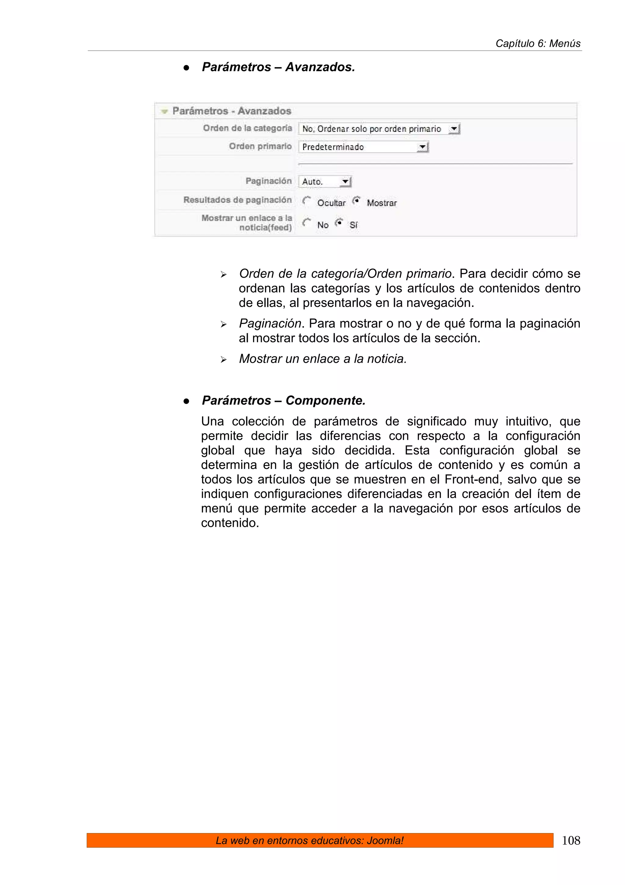 Capítulo 6: Menús

Parámetros – Avanzados.




      Orden de la categoría/Orden primario. Para decidir cómo se
      ordenan las categorías y los artículos de contenidos dentro
      de ellas, al presentarlos en la navegación.
      Paginación. Para mostrar o no y de qué forma la paginación
      al mostrar todos los artículos de la sección.
      Mostrar un enlace a la noticia.


Parámetros – Componente.
Una colección de parámetros de significado muy intuitivo, que
permite decidir las diferencias con respecto a la configuración
global que haya sido decidida. Esta configuración global se
determina en la gestión de artículos de contenido y es común a
todos los artículos que se muestren en el Front-end, salvo que se
indiquen configuraciones diferenciadas en la creación del ítem de
menú que permite acceder a la navegación por esos artículos de
contenido.




  La web en entornos educativos: Joomla!                       108
 