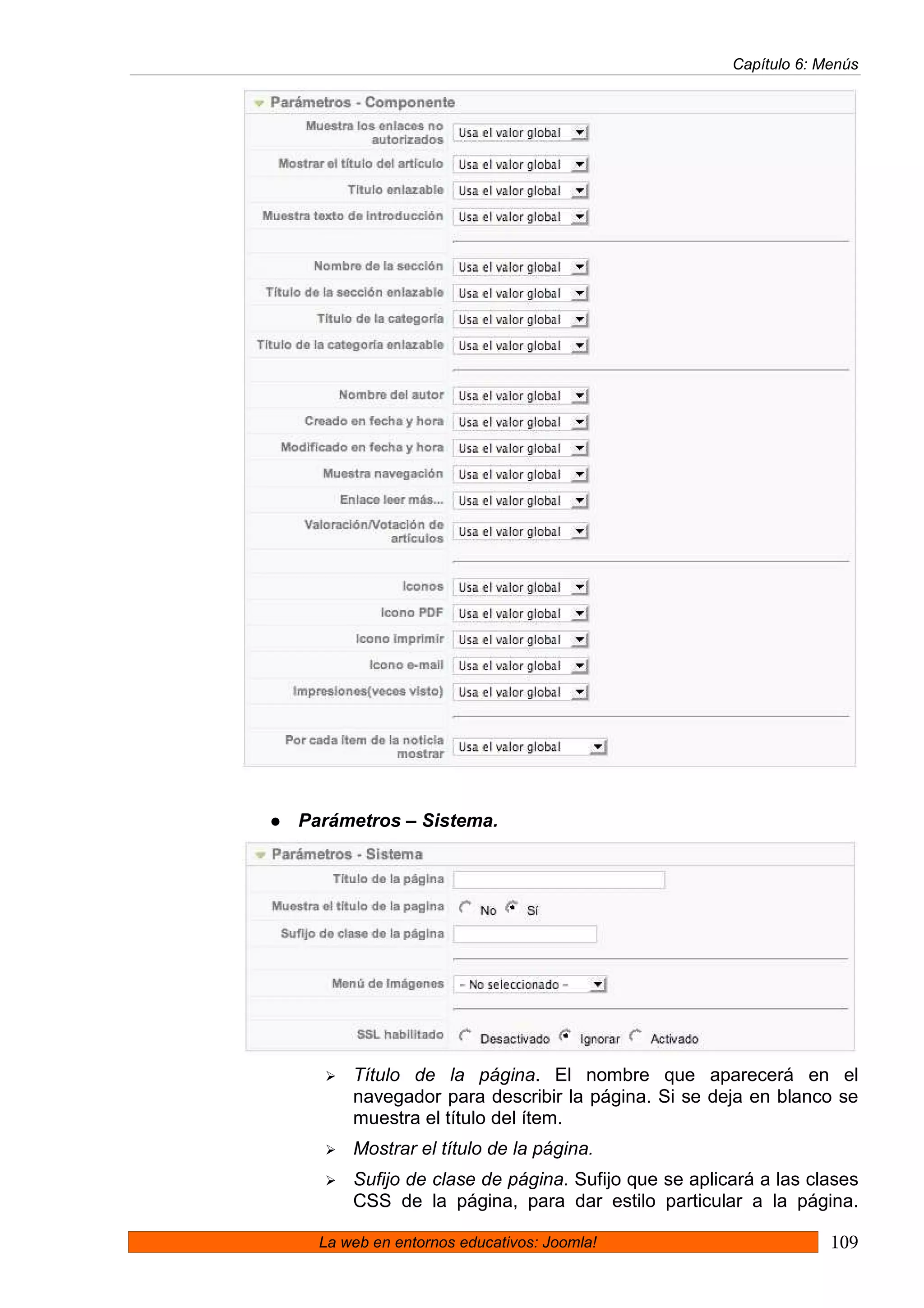 Capítulo 6: Menús




Parámetros – Sistema.




      Título de la página. El nombre que aparecerá en el
      navegador para describir la página. Si se deja en blanco se
      muestra el título del ítem.
      Mostrar el título de la página.
      Sufijo de clase de página. Sufijo que se aplicará a las clases
      CSS de la página, para dar estilo particular a la página.

  La web en entornos educativos: Joomla!                         109
 