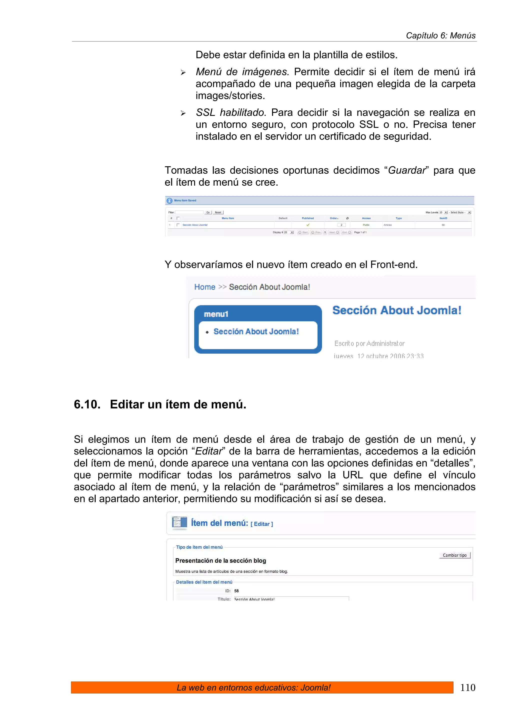 Capítulo 6: Menús

                         Debe estar definida en la plantilla de estilos.
                         Menú de imágenes. Permite decidir si el ítem de menú irá
                         acompañado de una pequeña imagen elegida de la carpeta
                         images/stories.
                         SSL habilitado. Para decidir si la navegación se realiza en
                         un entorno seguro, con protocolo SSL o no. Precisa tener
                         instalado en el servidor un certificado de seguridad.


                   Tomadas las decisiones oportunas decidimos “Guardar” para que
                   el ítem de menú se cree.




                   Y observaríamos el nuevo ítem creado en el Front-end.




6.10. Editar un ítem de menú.

Si elegimos un ítem de menú desde el área de trabajo de gestión de un menú, y
seleccionamos la opción “Editar” de la barra de herramientas, accedemos a la edición
del ítem de menú, donde aparece una ventana con las opciones definidas en “detalles”,
que permite modificar todas los parámetros salvo la URL que define el vínculo
asociado al ítem de menú, y la relación de “parámetros” similares a los mencionados
en el apartado anterior, permitiendo su modificación si así se desea.




                     La web en entornos educativos: Joomla!                             110
 