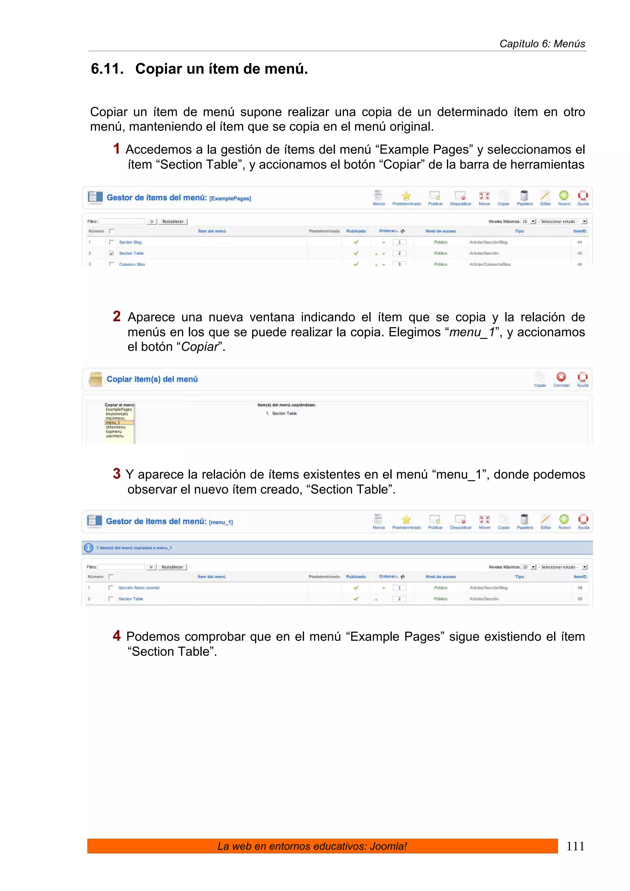 Capítulo 6: Menús

6.11. Copiar un ítem de menú.

Copiar un ítem de menú supone realizar una copia de un determinado ítem en otro
menú, manteniendo el ítem que se copia en el menú original.
   1 Accedemos a la gestión de ítems del menú “Example Pages” y seleccionamos el
     ítem “Section Table”, y accionamos el botón “Copiar” de la barra de herramientas




   2 Aparece una nueva ventana indicando el ítem que se copia y la relación de
     menús en los que se puede realizar la copia. Elegimos “menu_1”, y accionamos
     el botón “Copiar”.




   3 Y aparece la relación de ítems existentes en el menú “menu_1”, donde podemos
     observar el nuevo ítem creado, “Section Table”.




   4 Podemos comprobar que en el menú “Example Pages” sigue existiendo el ítem
     “Section Table”.




                        La web en entornos educativos: Joomla!                     111
 