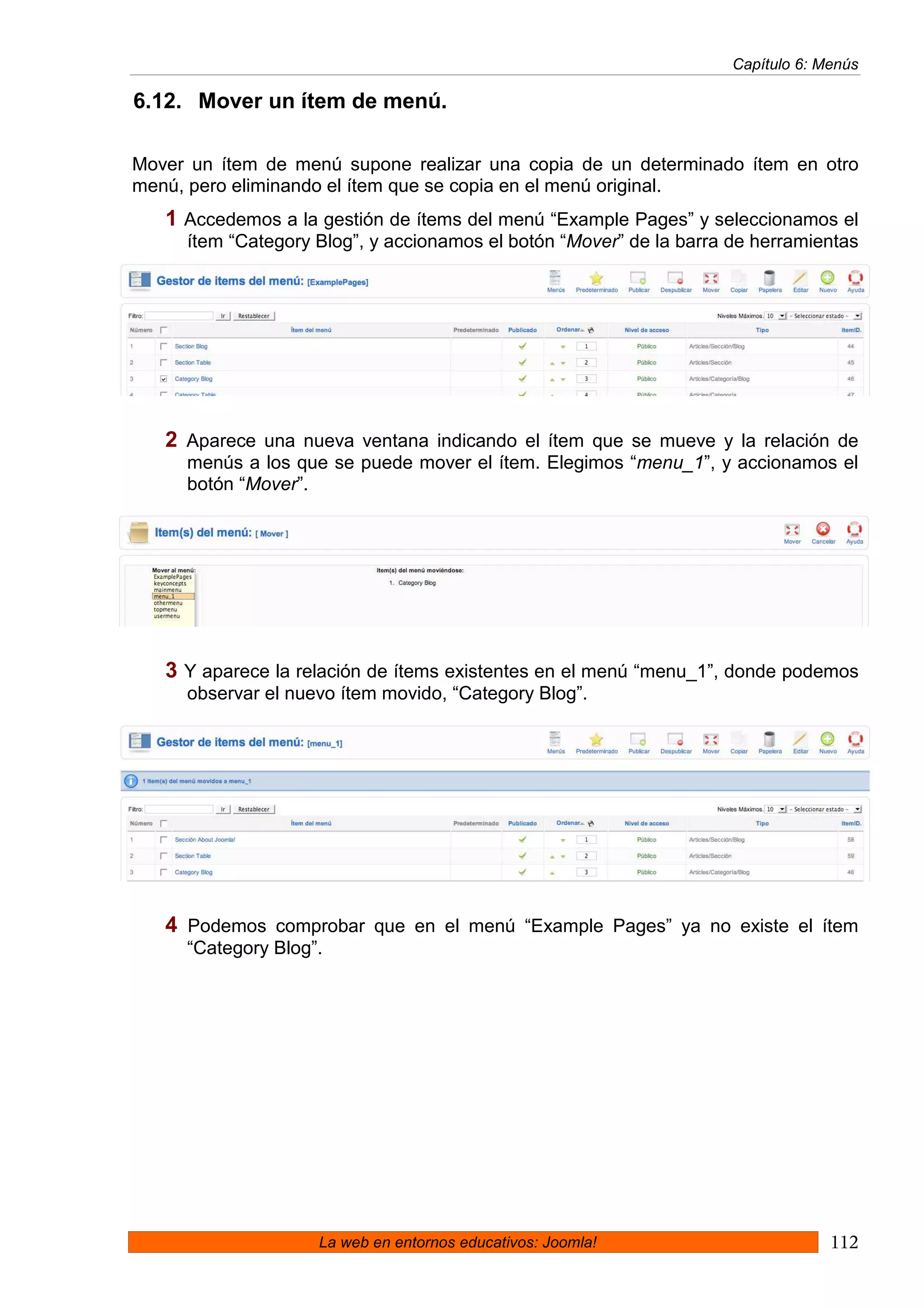 Capítulo 6: Menús

6.12. Mover un ítem de menú.

Mover un ítem de menú supone realizar una copia de un determinado ítem en otro
menú, pero eliminando el ítem que se copia en el menú original.
   1 Accedemos a la gestión de ítems del menú “Example Pages” y seleccionamos el
     ítem “Category Blog”, y accionamos el botón “Mover” de la barra de herramientas




   2 Aparece una nueva ventana indicando el ítem que se mueve y la relación de
     menús a los que se puede mover el ítem. Elegimos “menu_1”, y accionamos el
     botón “Mover”.




   3 Y aparece la relación de ítems existentes en el menú “menu_1”, donde podemos
     observar el nuevo ítem movido, “Category Blog”.




   4 Podemos comprobar que en el menú “Example Pages” ya no existe el ítem
     “Category Blog”.




                    La web en entornos educativos: Joomla!                        112
 