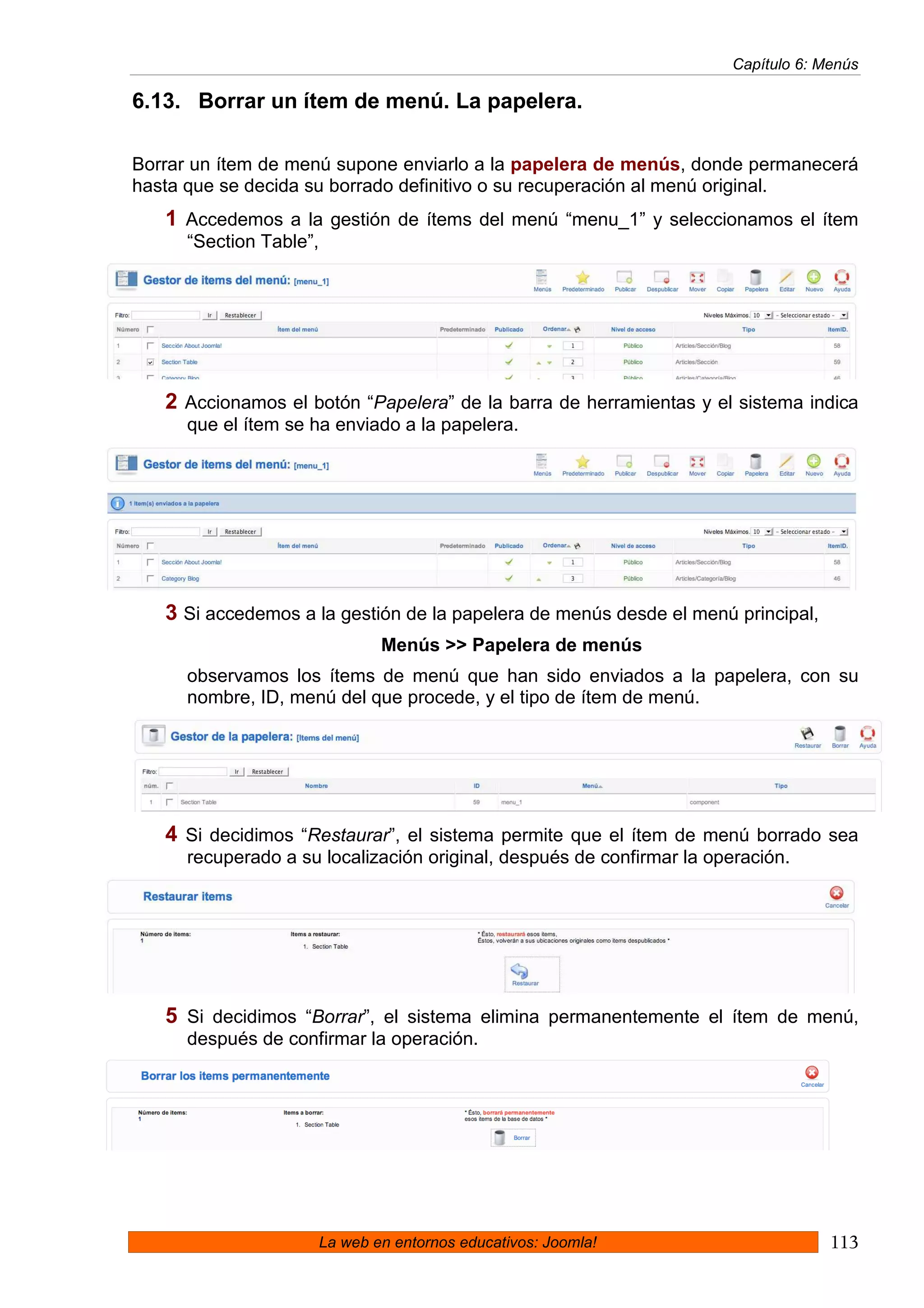 Capítulo 6: Menús

6.13. Borrar un ítem de menú. La papelera.

Borrar un ítem de menú supone enviarlo a la papelera de menús, donde permanecerá
hasta que se decida su borrado definitivo o su recuperación al menú original.
   1 Accedemos a la gestión de ítems del menú “menu_1” y seleccionamos el ítem
      “Section Table”,




   2 Accionamos el botón “Papelera” de la barra de herramientas y el sistema indica
      que el ítem se ha enviado a la papelera.




   3 Si accedemos a la gestión de la papelera de menús desde el menú principal,
                                 Menús >> Papelera de menús
      observamos los ítems de menú que han sido enviados a la papelera, con su
      nombre, ID, menú del que procede, y el tipo de ítem de menú.




   4 Si decidimos “Restaurar”, el sistema permite que el ítem de menú borrado sea
      recuperado a su localización original, después de confirmar la operación.




   5 Si decidimos “Borrar”, el sistema elimina permanentemente el ítem de menú,
      después de confirmar la operación.




                         La web en entornos educativos: Joomla!                      113
 