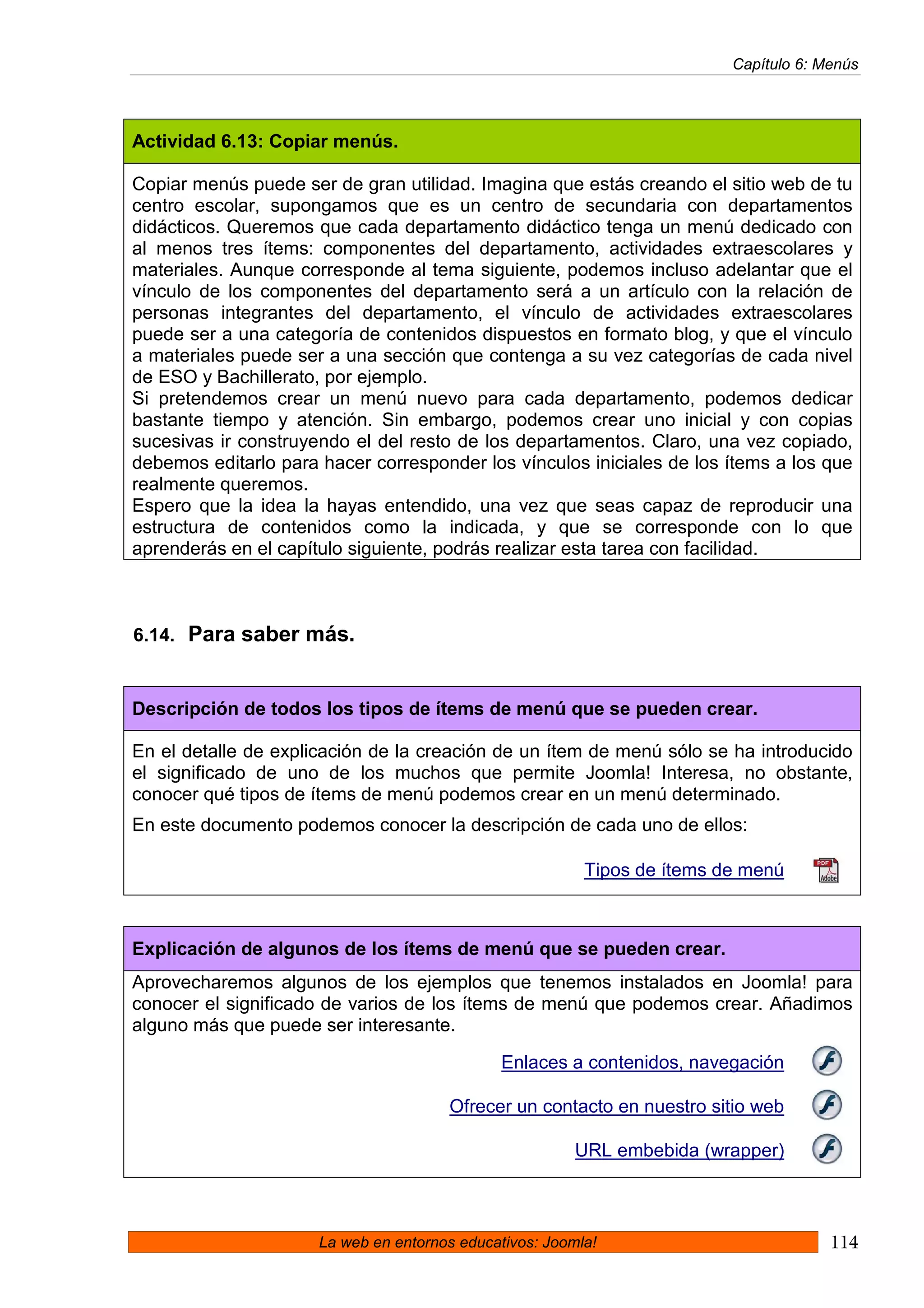 Capítulo 6: Menús




Actividad 6.13: Copiar menús.

Copiar menús puede ser de gran utilidad. Imagina que estás creando el sitio web de tu
centro escolar, supongamos que es un centro de secundaria con departamentos
didácticos. Queremos que cada departamento didáctico tenga un menú dedicado con
al menos tres ítems: componentes del departamento, actividades extraescolares y
materiales. Aunque corresponde al tema siguiente, podemos incluso adelantar que el
vínculo de los componentes del departamento será a un artículo con la relación de
personas integrantes del departamento, el vínculo de actividades extraescolares
puede ser a una categoría de contenidos dispuestos en formato blog, y que el vínculo
a materiales puede ser a una sección que contenga a su vez categorías de cada nivel
de ESO y Bachillerato, por ejemplo.
Si pretendemos crear un menú nuevo para cada departamento, podemos dedicar
bastante tiempo y atención. Sin embargo, podemos crear uno inicial y con copias
sucesivas ir construyendo el del resto de los departamentos. Claro, una vez copiado,
debemos editarlo para hacer corresponder los vínculos iniciales de los ítems a los que
realmente queremos.
Espero que la idea la hayas entendido, una vez que seas capaz de reproducir una
estructura de contenidos como la indicada, y que se corresponde con lo que
aprenderás en el capítulo siguiente, podrás realizar esta tarea con facilidad.



6.14. Para saber más.


Descripción de todos los tipos de ítems de menú que se pueden crear.

En el detalle de explicación de la creación de un ítem de menú sólo se ha introducido
el significado de uno de los muchos que permite Joomla! Interesa, no obstante,
conocer qué tipos de ítems de menú podemos crear en un menú determinado.
En este documento podemos conocer la descripción de cada uno de ellos:

                                                          Tipos de ítems de menú



Explicación de algunos de los ítems de menú que se pueden crear.
Aprovecharemos algunos de los ejemplos que tenemos instalados en Joomla! para
conocer el significado de varios de los ítems de menú que podemos crear. Añadimos
alguno más que puede ser interesante.

                                              Enlaces a contenidos, navegación

                                       Ofrecer un contacto en nuestro sitio web

                                                         URL embebida (wrapper)



                      La web en entornos educativos: Joomla!                           114
 
