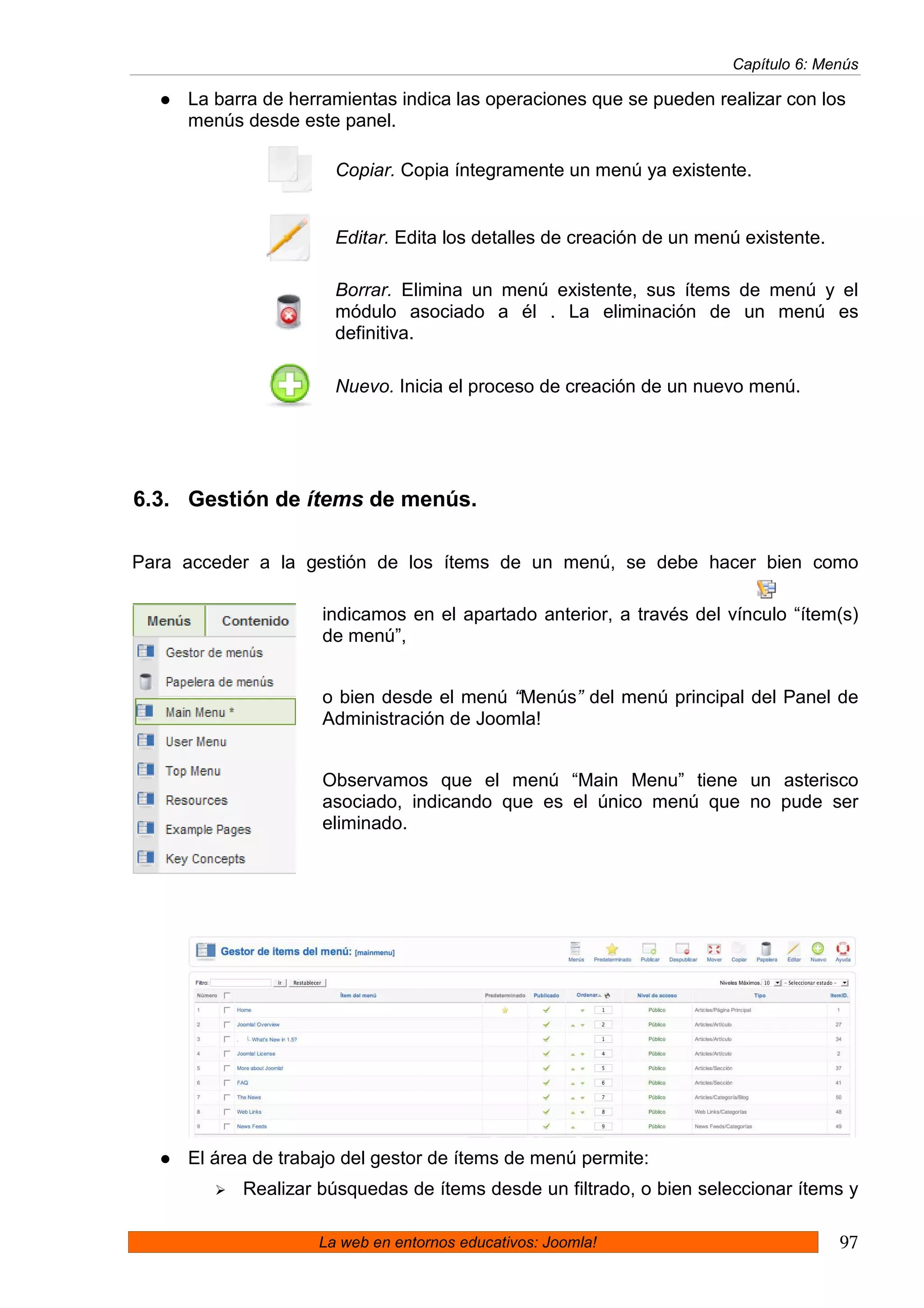 Capítulo 6: Menús

     La barra de herramientas indica las operaciones que se pueden realizar con los
     menús desde este panel.

                      Copiar. Copia íntegramente un menú ya existente.


                      Editar. Edita los detalles de creación de un menú existente.

                      Borrar. Elimina un menú existente, sus ítems de menú y el
                      módulo asociado a él . La eliminación de un menú es
                      definitiva.

                      Nuevo. Inicia el proceso de creación de un nuevo menú.




6.3. Gestión de ítems de menús.

Para acceder a la gestión de los ítems de un menú, se debe hacer bien como

                     indicamos en el apartado anterior, a través del vínculo “ítem(s)
                     de menú”,


                     o bien desde el menú “Menús” del menú principal del Panel de
                     Administración de Joomla!


                     Observamos que el menú “Main Menu” tiene un asterisco
                     asociado, indicando que es el único menú que no pude ser
                     eliminado.




     El área de trabajo del gestor de ítems de menú permite:
           Realizar búsquedas de ítems desde un filtrado, o bien seleccionar ítems y

                    La web en entornos educativos: Joomla!                           97
 