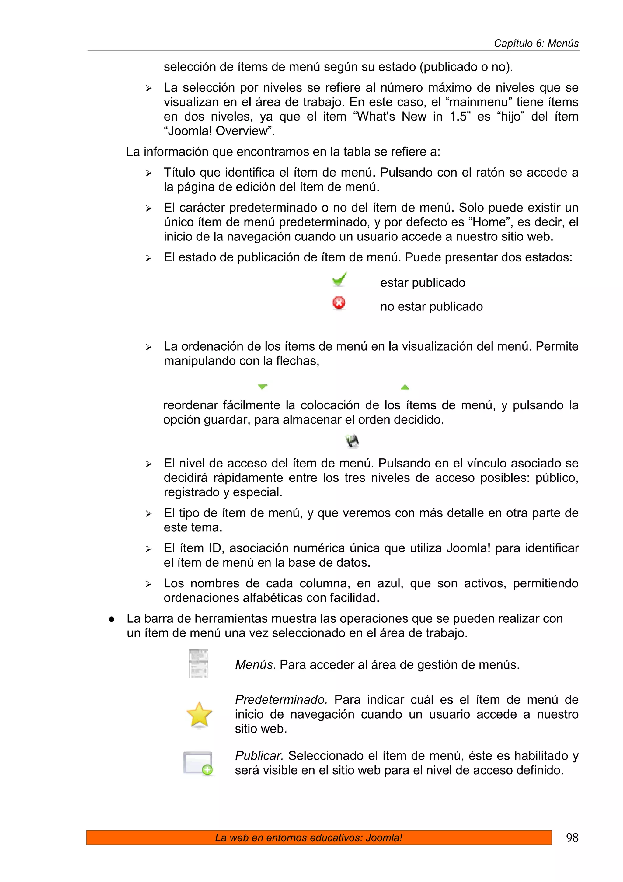 Capítulo 6: Menús

      selección de ítems de menú según su estado (publicado o no).
      La selección por niveles se refiere al número máximo de niveles que se
      visualizan en el área de trabajo. En este caso, el “mainmenu” tiene ítems
      en dos niveles, ya que el item “What's New in 1.5” es “hijo” del ítem
      “Joomla! Overview”.
La información que encontramos en la tabla se refiere a:
      Título que identifica el ítem de menú. Pulsando con el ratón se accede a
      la página de edición del ítem de menú.
      El carácter predeterminado o no del ítem de menú. Solo puede existir un
      único ítem de menú predeterminado, y por defecto es “Home”, es decir, el
      inicio de la navegación cuando un usuario accede a nuestro sitio web.
      El estado de publicación de ítem de menú. Puede presentar dos estados:

                                                estar publicado
                                                no estar publicado


      La ordenación de los ítems de menú en la visualización del menú. Permite
      manipulando con la flechas,


      reordenar fácilmente la colocación de los ítems de menú, y pulsando la
      opción guardar, para almacenar el orden decidido.


      El nivel de acceso del ítem de menú. Pulsando en el vínculo asociado se
      decidirá rápidamente entre los tres niveles de acceso posibles: público,
      registrado y especial.
      El tipo de ítem de menú, y que veremos con más detalle en otra parte de
      este tema.
      El ítem ID, asociación numérica única que utiliza Joomla! para identificar
      el ítem de menú en la base de datos.
      Los nombres de cada columna, en azul, que son activos, permitiendo
      ordenaciones alfabéticas con facilidad.
La barra de herramientas muestra las operaciones que se pueden realizar con
un ítem de menú una vez seleccionado en el área de trabajo.

                   Menús. Para acceder al área de gestión de menús.

                   Predeterminado. Para indicar cuál es el ítem de menú de
                   inicio de navegación cuando un usuario accede a nuestro
                   sitio web.

                   Publicar. Seleccionado el ítem de menú, éste es habilitado y
                   será visible en el sitio web para el nivel de acceso definido.




               La web en entornos educativos: Joomla!                              98
 