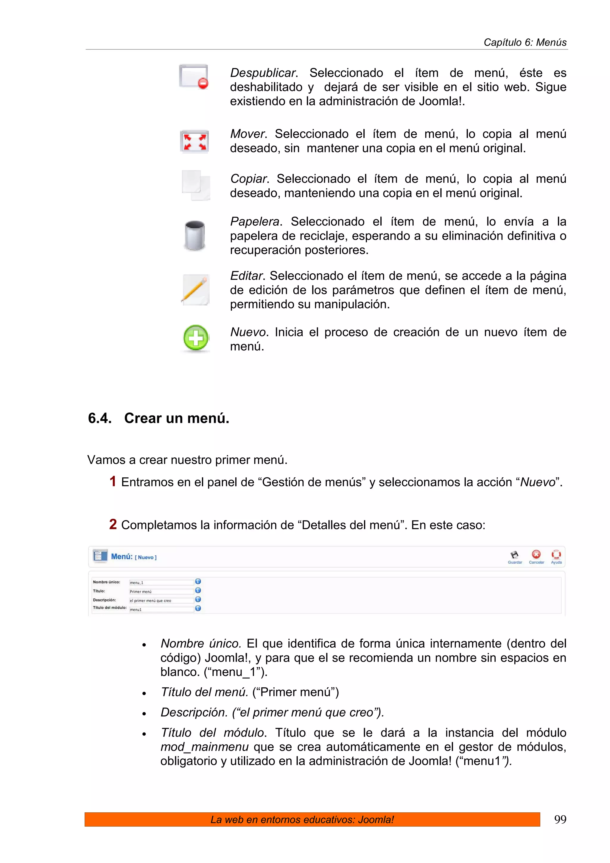 Capítulo 6: Menús


                          Despublicar. Seleccionado el ítem de menú, éste es
                          deshabilitado y dejará de ser visible en el sitio web. Sigue
                          existiendo en la administración de Joomla!.

                          Mover. Seleccionado el ítem de menú, lo copia al menú
                          deseado, sin mantener una copia en el menú original.

                          Copiar. Seleccionado el ítem de menú, lo copia al menú
                          deseado, manteniendo una copia en el menú original.

                          Papelera. Seleccionado el ítem de menú, lo envía a la
                          papelera de reciclaje, esperando a su eliminación definitiva o
                          recuperación posteriores.

                          Editar. Seleccionado el ítem de menú, se accede a la página
                          de edición de los parámetros que definen el ítem de menú,
                          permitiendo su manipulación.

                          Nuevo. Inicia el proceso de creación de un nuevo ítem de
                          menú.




6.4. Crear un menú.

Vamos a crear nuestro primer menú.
   1 Entramos en el panel de “Gestión de menús” y seleccionamos la acción “Nuevo”.

   2 Completamos la información de “Detalles del menú”. En este caso:




         •   Nombre único. El que identifica de forma única internamente (dentro del
             código) Joomla!, y para que el se recomienda un nombre sin espacios en
             blanco. (“menu_1”).
         •   Título del menú. (“Primer menú”)
         •   Descripción. (“el primer menú que creo”).
         •   Título del módulo. Título que se le dará a la instancia del módulo
             mod_mainmenu que se crea automáticamente en el gestor de módulos,
             obligatorio y utilizado en la administración de Joomla! (“menu1”).



                      La web en entornos educativos: Joomla!                          99
 