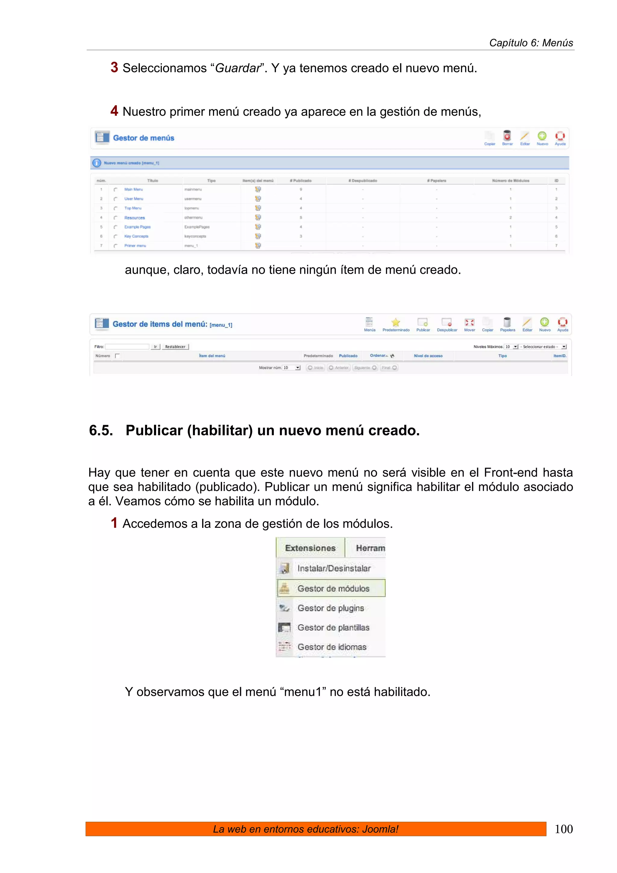 Capítulo 6: Menús

   3 Seleccionamos “Guardar”. Y ya tenemos creado el nuevo menú.

   4 Nuestro primer menú creado ya aparece en la gestión de menús,




      aunque, claro, todavía no tiene ningún ítem de menú creado.




6.5. Publicar (habilitar) un nuevo menú creado.

Hay que tener en cuenta que este nuevo menú no será visible en el Front-end hasta
que sea habilitado (publicado). Publicar un menú significa habilitar el módulo asociado
a él. Veamos cómo se habilita un módulo.
   1 Accedemos a la zona de gestión de los módulos.




      Y observamos que el menú “menu1” no está habilitado.




                      La web en entornos educativos: Joomla!                        100
 