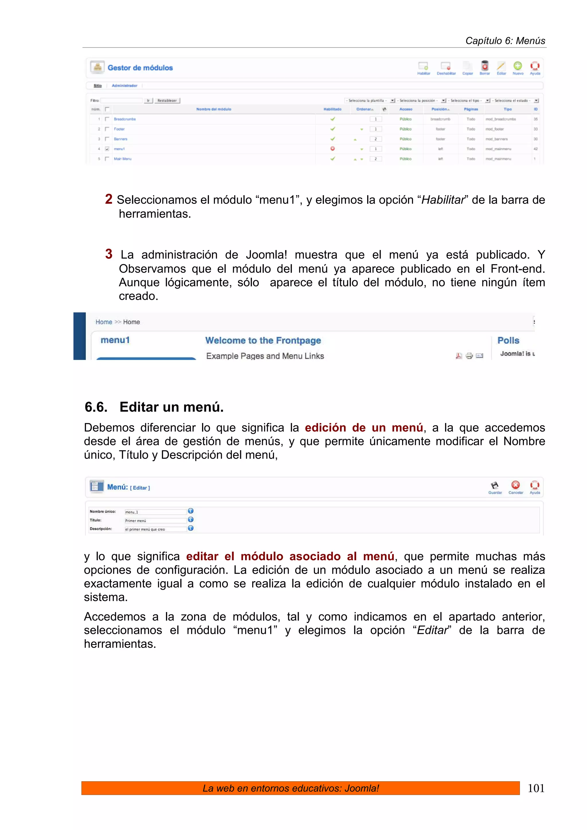Capítulo 6: Menús




   2 Seleccionamos el módulo “menu1”, y elegimos la opción “Habilitar” de la barra de
      herramientas.


   3 La administración de Joomla! muestra que el menú ya está publicado. Y
      Observamos que el módulo del menú ya aparece publicado en el Front-end.
      Aunque lógicamente, sólo aparece el título del módulo, no tiene ningún ítem
      creado.




6.6. Editar un menú.
Debemos diferenciar lo que significa la edición de un menú, a la que accedemos
desde el área de gestión de menús, y que permite únicamente modificar el Nombre
único, Título y Descripción del menú,




y lo que significa editar el módulo asociado al menú, que permite muchas más
opciones de configuración. La edición de un módulo asociado a un menú se realiza
exactamente igual a como se realiza la edición de cualquier módulo instalado en el
sistema.
Accedemos a la zona de módulos, tal y como indicamos en el apartado anterior,
seleccionamos el módulo “menu1” y elegimos la opción “Editar” de la barra de
herramientas.




                      La web en entornos educativos: Joomla!                       101
 