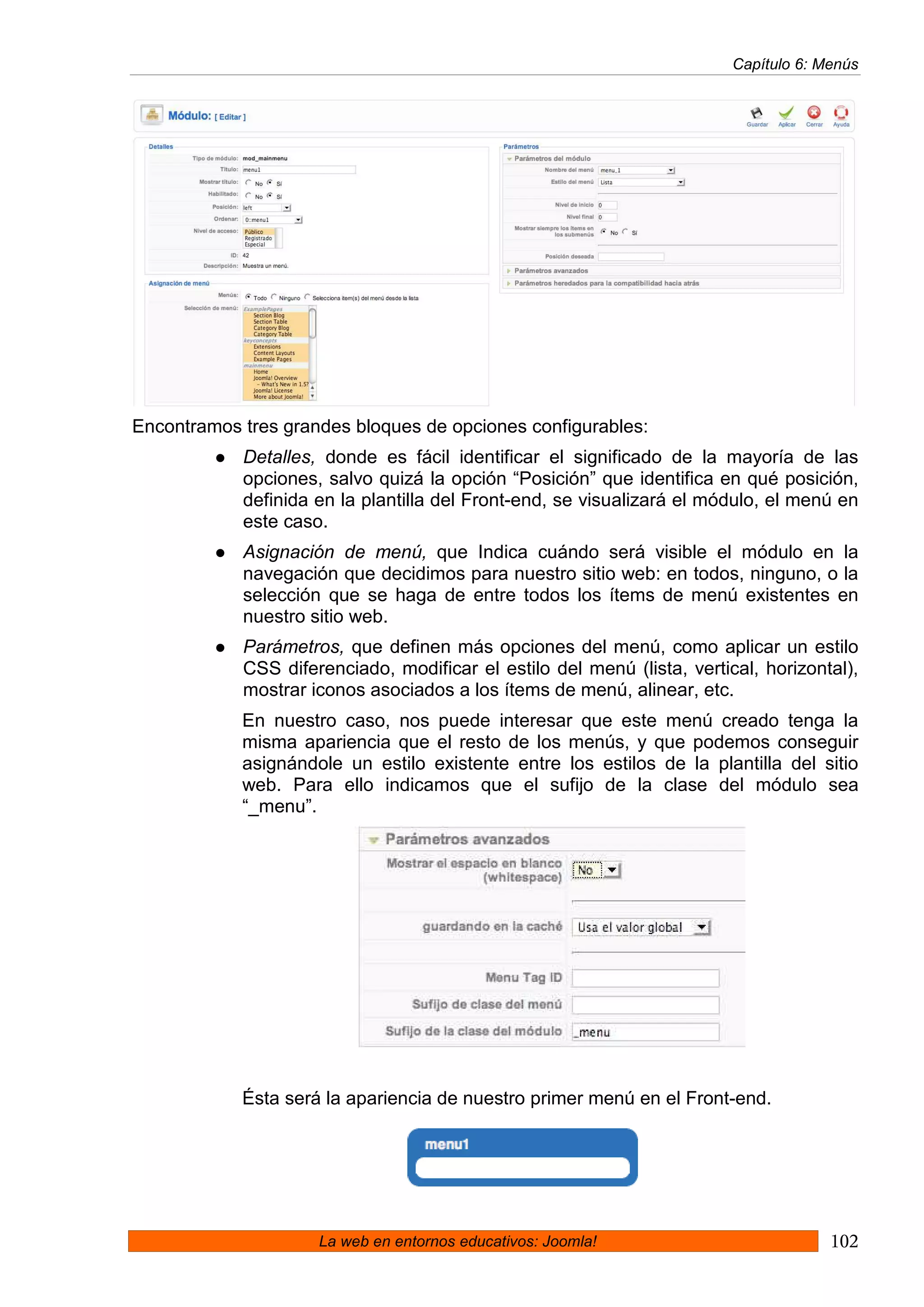 Capítulo 6: Menús




Encontramos tres grandes bloques de opciones configurables:
            Detalles, donde es fácil identificar el significado de la mayoría de las
            opciones, salvo quizá la opción “Posición” que identifica en qué posición,
            definida en la plantilla del Front-end, se visualizará el módulo, el menú en
            este caso.
            Asignación de menú, que Indica cuándo será visible el módulo en la
            navegación que decidimos para nuestro sitio web: en todos, ninguno, o la
            selección que se haga de entre todos los ítems de menú existentes en
            nuestro sitio web.
            Parámetros, que definen más opciones del menú, como aplicar un estilo
            CSS diferenciado, modificar el estilo del menú (lista, vertical, horizontal),
            mostrar iconos asociados a los ítems de menú, alinear, etc.
            En nuestro caso, nos puede interesar que este menú creado tenga la
            misma apariencia que el resto de los menús, y que podemos conseguir
            asignándole un estilo existente entre los estilos de la plantilla del sitio
            web. Para ello indicamos que el sufijo de la clase del módulo sea
            “_menu”.




            Ésta será la apariencia de nuestro primer menú en el Front-end.




                     La web en entornos educativos: Joomla!                           102
 