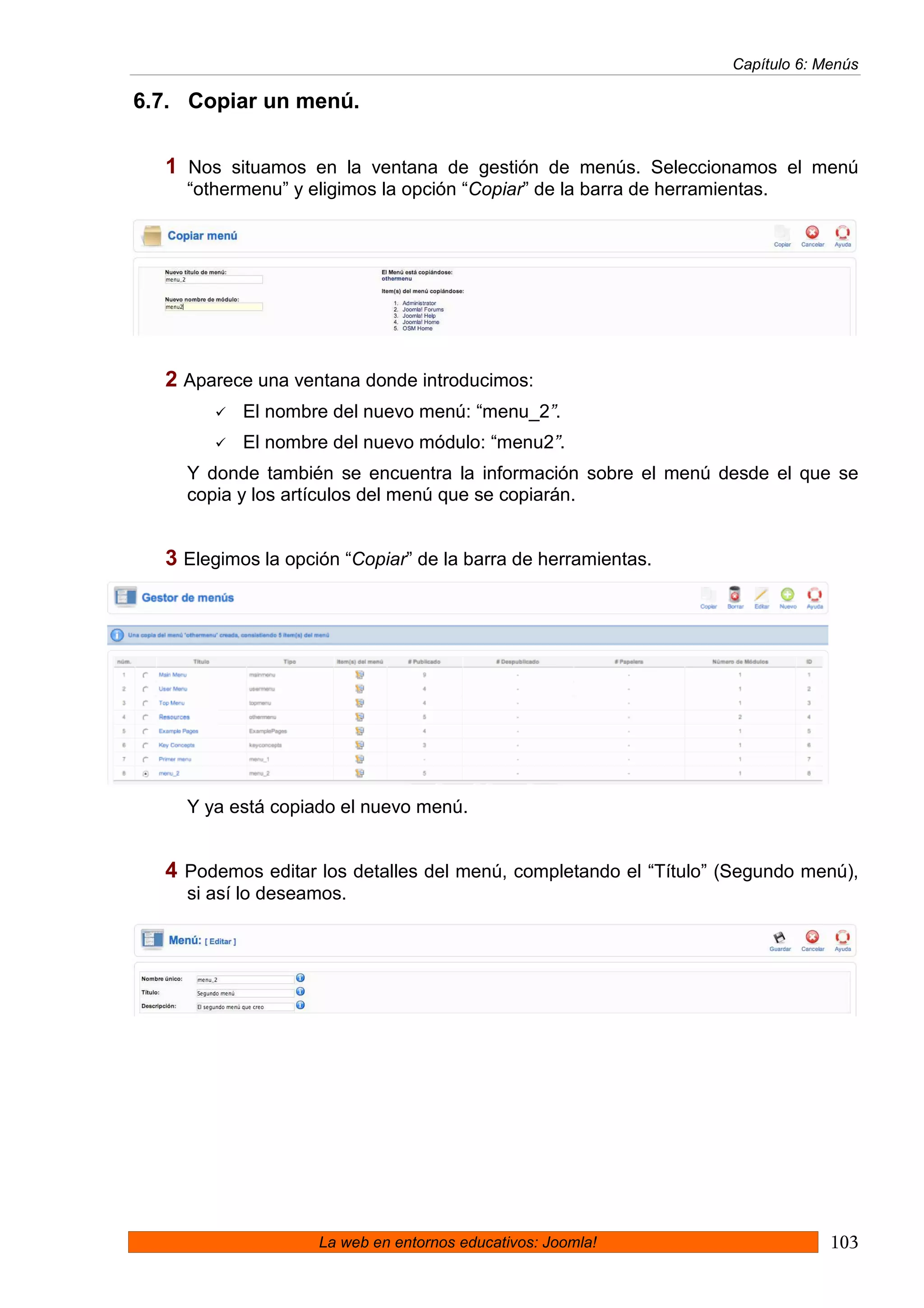 Capítulo 6: Menús

6.7. Copiar un menú.

  1 Nos situamos en la ventana de gestión de menús. Seleccionamos el menú
    “othermenu” y eligimos la opción “Copiar” de la barra de herramientas.




  2 Aparece una ventana donde introducimos:
           El nombre del nuevo menú: “menu_2”.
           El nombre del nuevo módulo: “menu2”.
    Y donde también se encuentra la información sobre el menú desde el que se
    copia y los artículos del menú que se copiarán.


  3 Elegimos la opción “Copiar” de la barra de herramientas.




    Y ya está copiado el nuevo menú.


  4 Podemos editar los detalles del menú, completando el “Título” (Segundo menú),
    si así lo deseamos.




                    La web en entornos educativos: Joomla!                        103
 