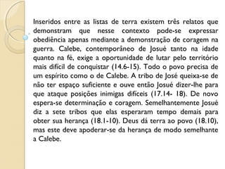 Inseridos entre as listas de terra existem três relatos que
demonstram que nesse contexto pode-se expressar
obediência apenas mediante a demonstração de coragem na
guerra. Calebe, contemporâneo de Josué tanto na idade
quanto na fé, exige a oportunidade de lutar pelo território
mais difícil de conquistar (14.6-15). Todo o povo precisa de
um espírito como o de Calebe. A tribo de José queixa-se de
não ter espaço suficiente e ouve então Josué dizer-lhe para
que ataque posições inimigas difíceis (17.14- 18). De novo
espera-se determinação e coragem. Semelhantemente Josué
diz a sete tribos que elas esperaram tempo demais para
obter sua herança (18.1-10). Deus dá terra ao povo (18.10),
mas este deve apoderar-se da herança de modo semelhante
a Calebe.
 