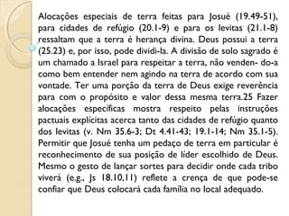 Alocações especiais de terra feitas para Josué (19.49-51),
para cidades de refúgio (20.1-9) e para os levitas (21.1-8)
ressaltam que a terra é herança divina. Deus possui a terra
(25.23) e, por isso, pode dividi-la. A divisão de solo sagrado é
um chamado a Israel para respeitar a terra, não venden- do-a
como bem entender nem agindo na terra de acordo com sua
vontade. Ter uma porção da terra de Deus exige reverência
para com o propósito e valor dessa mesma terra.25 Fazer
alocações específicas mostra respeito pelas instruções
pactuais explícitas acerca tanto das cidades de refúgio quanto
dos levitas (v. Nm 35.6-3; Dt 4.41-43; 19.1-14; Nm 35.1-5).
Permitir que Josué tenha um pedaço de terra em particular é
reconhecimento de sua posição de líder escolhido de Deus.
Mesmo o gesto de lançar sortes para decidir onde cada tribo
viverá (e.g., Js 18.10,11) reflete a crença de que pode-se
confiar que Deus colocará cada família no local adequado.
 