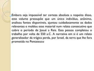 Embora seja impossível ter certeza absoluta a respeito disso,
este volume pressupõe que um único indivíduo, anônimo,
analisou fontes disponíveis, ajuntou cuidadosamente os dados
relevantes e moldou esse material num relato consecutivo que
cobre o período de Josué a Reis. Essa pessoa completou o
trabalho por volta de 550 a.C. A narrativa em si é um relato
generalizador da trágica perda, por Israel, da terra que lhe fora
prometida no Pentateuco
 