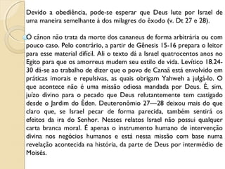 Devido a obediência, pode-se esperar que Deus lute por Israel de
uma maneira semelhante à dos milagres do êxodo (v. Dt 27 e 28).
 
O cânon não trata da morte dos cananeus de forma arbitrária ou com
pouco caso. Pelo contrário, a partir de Gênesis 15-16 prepara o leitor
para esse material difícil. Ali o texto dá a Israel quatrocentos anos no
Egito para que os amorreus mudem seu estilo de vida. Levítico 18.24-
30 dá-se ao trabalho de dizer que o povo de Canaã está envolvido em
práticas imorais e repulsivas, as quais obrigam Yahweh a julgá-lo. O
que acontece não é uma missão odiosa mandada por Deus. É, sim,
juízo divino para o pecado que Deus relutantemente tem castigado
desde o Jardim do Éden. Deuteronômio 27—28 deixou mais do que
claro que, se Israel pecar de forma parecida, também sentirá os
efeitos da ira do Senhor. Nesses relatos Israel não possui qualquer
carta branca moral. É apenas o instrumento humano de intervenção
divina nos negócios humanos e está nessa missão com base numa
revelação acontecida na história, da parte de Deus por intermédio de
Moisés.
 