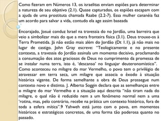 Como fizeram em Números 13, os israelitas enviam espiões para determinar
a natureza de seu objetivo (2.1). Quase capturados, os espiões escapam com
a ajuda de uma prostituta chamada Raabe (2.2-7). Essa mulher cananéia faz
um acordo para salvar a vida, contudo ela age assim baseada
 
Encorajado, Josué conduz Israel na travessia do no Jordão, uma barreira que
veio a simbolizar mais do que a mera fronteira física (3.1). Deus trouxe-os à
Terra Prometida. Já não estão mais além do Jordão (Dt 1.1), já não mais no
lugar de castigo. John Gray escreve: “Teologicamente e no presente
contexto, a travessia do Jordão assinala um momento decisivo, proclamando
a consumação dos atos graciosos de Deus no cumprimento da promessa de
se instalar numa terra, isto é, ‘descanso’ no linguajar deuteronomístico”.
Como aconteceu no milagre do mar Vermelho, o povo tem o privilégio de
atravessar em terra seca, um milagre que associa o êxodo à situação
histórica vigente. De forma semelhante a obra de Deus prossegue num
contexto novo e distinto. J. Alberto Soggin declara que as semelhanças entre
o milagre do mar Vermelho e a situação aqui descrita “não tiram nada do
milagre, o qual não é reduzido nem a um fenômeno normal nem a uma
‘rotina, mas, pelo contrário, recebe na prática um contexto histórico, fora de
toda a esfera mítica”.9 Yahweh está junto com o povo, em momentos
históricos e estratégicos concretos, de uma forma tão poderosa quanto no
passado.
 