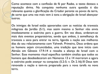 Como acontece com a confissão de fé por Raabe, o texto destaca a
reputação divina. Na conquista nenhuma outra questão é tão
relevante quanto a glorificação do Criador perante os povos da terra,
de sorte que uma vez mais vem à tona a obrigação de Israel abençoar
outros.
Os inimigos de Israel estão apavorados com as notícias da travessia
milagrosa do Jordão (5.1), mas assim mesmo o Senhor não envia
imediatamente o exército para a guerra. Em vez disso, ordenam-se
mais dois eventos preparatórios, sendo que ambos, à semelhança da
travessia a seco para entrar na terra, ligando a nação aos melhores
dias do seu relacionamento com Yahweh. Primeiro, Deus ordena que
os homens sejam circuncidados, uma tradição que teve início com
Abraão em Gênesis 17.9-14 e ressalta a aliança de Israel com o
Senhor. Esse momento ritual específico também sinaliza que todos os
homens que desobedeceram em Números 13 e 14 morreram e agora
o exército pode avançar na conquista (5.2-5; v. Dt 2.16).!0 Deus tem
renovado a nação e tem-na preparado para a nova tarefa na nova
terra.
 