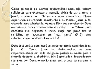 Como se todos os eventos preparatórios ainda não fossem
suficientes para expressar a intenção divina de dar a terra a
Josué, acontece um último encontro revelatório. Numa
experiência de chamado semelhante à de Moisés, Josué já foi
chamado para substituí-lo. Agora o líder dos exércitos de Deus
encontra-se com o comandante do exército de Yahweh, um
encontro que, segundo o texto, exige que Josué tire as
sandálias, por acontecer em “lugar santo” (5.15), uma
referência inconfundível a Êxodo 3.1-6.
Deus está de fato com Josué assim como esteve com Moisés (v.
Js 1.1-9). Tendo Josué se desincumbido de suas
responsabilidades em cada obrigação pactuai relevante para a
situação do povo, a obediência dele é aprovada e declarada sem
ressalvas por Deus. A nação santa está pronta para a guerra
santa.
 