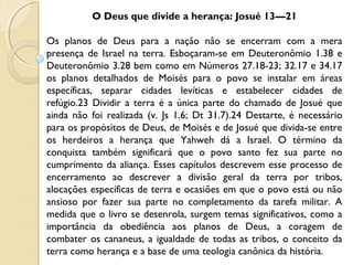 O Deus que divide a herança: Josué 13—21
Os planos de Deus para a nação não se encerram com a mera
presença de Israel na terra. Esboçaram-se em Deuteronômio 1.38 e
Deuteronômio 3.28 bem como em Números 27.18-23; 32.17 e 34.17
os planos detalhados de Moisés para o povo se instalar em áreas
específicas, separar cidades levíticas e estabelecer cidades de
refúgio.23 Dividir a terra é a única parte do chamado de Josué que
ainda não foi realizada (v. Js 1.6; Dt 31.7).24 Destarte, é necessário
para os propósitos de Deus, de Moisés e de Josué que divida-se entre
os herdeiros a herança que Yahweh dá a Israel. O término da
conquista também significará que o povo santo fez sua parte no
cumprimento da aliança. Esses capítulos descrevem esse processo de
encerramento ao descrever a divisão geral da terra por tribos,
alocações específicas de terra e ocasiões em que o povo está ou não
ansioso por fazer sua parte no completamento da tarefa militar. A
medida que o livro se desenrola, surgem temas significativos, como a
importância da obediência aos planos de Deus, a coragem de
combater os cananeus, a igualdade de todas as tribos, o conceito da
terra como herança e a base de uma teologia canônica da história.
 