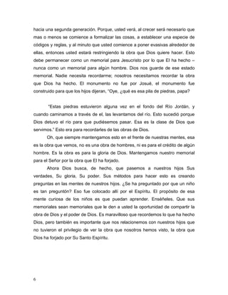 6
hacia una segunda generación. Porque, usted verá, al crecer será necesario que
mas o menos se comience a formalizar las cosas, a establecer una especie de
códigos y reglas, y al minuto que usted comience a poner evasivas alrededor de
ellas, entonces usted estará restringiendo la obra que Dios quiere hacer. Esto
debe permanecer como un memorial para Jesucristo por lo que El ha hecho –
nunca como un memorial para algún hombre. Dios nos guarde de ese estado
memorial. Nadie necesita recordarme; nosotros necesitamos recordar la obra
que Dios ha hecho. El monumento no fue por Josué, el monumento fue
construido para que los hijos dijeran, “Oye, ¿qué es esa pila de piedras, papa?
“Estas piedras estuvieron alguna vez en el fondo del Río Jordán, y
cuando caminamos a través de el, las levantamos del río. Esto sucedió porque
Dios detuvo el río para que pudiésemos pasar. Esa es la clase de Dios que
servimos.” Esto era para recordarles de las obras de Dios.
Oh, que siempre mantengamos esto en el frente de nuestras mentes, esa
es la obra que vemos, no es una obra de hombres, ni es para el crédito de algún
hombre. Es la obra es para la gloria de Dios. Mantengamos nuestro memorial
para el Señor por la obra que El ha forjado.
Ahora Dios busca, de hecho, que pasemos a nuestros hijos Sus
verdades, Su gloria, Su poder. Sus métodos para hacer esto es creando
preguntas en las mentes de nuestros hijos. ¿Se ha preguntado por que un niño
es tan preguntón? Eso fue colocado allí por el Espíritu. El propósito de esa
mente curiosa de los niños es que puedan aprender. Enséñeles. Que sus
memoriales sean memoriales que le den a usted la oportunidad de compartir la
obra de Dios y el poder de Dios. Es maravilloso que recordemos lo que ha hecho
Dios, pero también es importante que nos relacionemos con nuestros hijos que
no tuvieron el privilegio de ver la obra que nosotros hemos visto, la obra que
Dios ha forjado por Su Santo Espíritu.
 