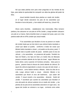 7
Así que estas piedras eran para crear preguntas en las mentes de los
hijos, para darles la oportunidad de compartir con ellos las glorias del poder de
Dios.
Josué también levantó doce piedras en medio del Jordán,
en el lugar donde estuvieron los pies de los sacerdotes que
llevaban el arca del pacto; y han estado allí hasta hoy. (Josué 4:9).
Ahora sería divertido… establecieron dos memoriales. Ellos tomaron
piedras y los colocaron en una pila en el Río Jordán, y luego también colocaron
una pila en un banco. Sería divertido tener un equipo de buceo, para ver si las
piedras están allí en el Río Jordán que Josué instaló.
Y los sacerdotes que llevaban el arca se pararon en medio
del Jordán hasta que se hizo todo lo que Jehová había mandado a
Josué que dijese al pueblo, conforme a todas las cosas que
Moisés había mandado a Josué; y el pueblo se dio prisa y pasó. Y
cuando todo el pueblo acabó de pasar, también pasó el arca de
Jehová, y los sacerdotes, en presencia del pueblo. También los
hijos de Rubén y los hijos de Gad y la media tribu de Manasés
pasaron armados delante de los hijos de Israel, según Moisés les
había dicho; como cuarenta mil hombres armados, listos para la
guerra, pasaron hacia la llanura de Jericó delante de Jehová. En
aquel día Jehová engrandeció a Josué a los ojos de todo Israel; y
le temieron, como habían temido a Moisés, todos los días de su
vida. Luego Jehová habló a Josué, diciendo: Manda a los
sacerdotes que llevan el arca del testimonio, que suban del
Jordán. Y Josué mandó a los sacerdotes, diciendo: Subid del
Jordán. Y aconteció que cuando los sacerdotes que llevaban el
arca del pacto de Jehová subieron de en medio del Jordán, y las
plantas de los pies de los sacerdotes estuvieron en lugar seco, las
aguas del Jordán se volvieron a su lugar, corriendo como antes
 