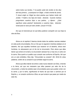 8
sobre todos sus bordes. Y el pueblo subió del Jordán el día diez
del mes primero, y acamparon en Gilgal, al lado oriental de Jericó.
Y Josué erigió en Gilgal las doce piedras que habían traído del
Jordán. Y habló a los hijos de Israel, diciendo: Cuando mañana
preguntaren vuestros hijos a sus padres, y dijeren: ¿Qué
significan estas piedras? declararéis a vuestros hijos, diciendo:
Israel pasó en seco por este Jordán. (Josué 4:10-22).
Así que el memorial por el cual ellos pudieron compartir con sus hijos la
obra de Dios.
Ahora en el capítulo 5 leemos donde todos los adultos varones estaban
en este punto circuncidados. Era un rito que no siguieron mientras estaban en el
desierto. Así que aquellos hombres que nacieron en el desierto, ahora eran
hombres, no atravesaron por el rito de la circuncisión. Pero ahora que ellos
tienen que entrar en la tierra, la circuncisión siempre fue un tipo de un corte con
la carne. Dios quería un pueblo cuyo corazón sea conforme al Espíritu. Así que
era un acto simbólico. Dios dijo, “Circunciden su corazón” (Dt. 30:6) En otras
palabras, corten de su corazón lo que anhelan según la carne.
Ahora que ellos habrán de entrar a esta nueva relación con Dios, viniendo
a la tierra, así que era necesario que ellos pasaran por este rito de la
circuncisión, y todos los adultos sean circuncidados para que puedan cortar con
la carne; y por lo tanto, significando el hecho de que iban a caminar por el
Espíritu y un corazón conforme a Dios, es que tuvieron que pasar por medio de
este rito.
 