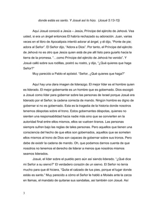 3
donde estás es santo. Y Josué así lo hizo. (Josué 5:13-15)
Aquí Josué conoció a Jesús – Jesús, Príncipe del ejército de Jehová. Vea
usted, si era un ángel entonces El habría rechazado su adoración. Juan, varias
veces en el libro de Apocalipsis intentó adorar al ángel, y él dijo, “Ponte de pie;
adora al Señor”. El Señor dijo, “Adora a Dios”. Por tanto, el Príncipe del ejército
de Jehová no es otro que Jesús quien está de pie allí listo para guiarlo hacia la
tierra de la promesa. “…como Príncipe del ejército de Jehová he venido”. Y
Josué calló sobre sus rodillas, postró su rostro, y dijo, “¿Qué quieres que haga
Señor?”
Muy parecido a Pablo el apóstol. “Señor, ¿Qué quieres que haga?”
Aquí hay una clara imagen de liderazgo. El mejor líder es el hombre quien
es liderado. El mejor gobernante es un hombre que es gobernado. Dios escogió
a Josué como líder para gobernar sobre las personas de Israel porque Josué era
liderado por el Señor; la cadena correcta de mando. Ningún hombre es digno de
gobernar si no es gobernado. Esta es la tragedia de la historia donde nosotros
tenemos déspotas sobre el trono. Estos gobernantes déspotas, quienes no
sienten una responsabilidad hacia nadie más sino que se convierten en la
autoridad final entre ellos mismos, ellos se vuelven tiranos. Las personas
siempre sufren bajo las reglas de tales personas. Pero aquellos que tienen una
consciencia del hecho de que ellos son gobernados, aquellos que se someten
ellos mismos al trono de Dios son capaces de gobernar sobre sus tronos. Pero
debe de existir la cadena de mando. Oh, que podamos darnos cuenta de que
nosotros no tenemos el derecho de liderar a menos que nosotros mismos
seamos liderados.
Josué, el líder sobre el pueblo pero aún así siendo liderado. “¿Qué dice
mi Señor a su siervo?” El verdadero corazón de un siervo. El Señor no tenía
mucho para que él hiciera, “Quita el calzado de tus pies, porque el lugar donde
estás es santo.” Muy parecido a cómo el Señor le habló a Moisés ante la zarza
en llamas, el mandato de quitarse sus sandalias, así también con Josué. Así
 