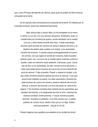 4
que, como Príncipe del ejército de Jehová, para guiar al pueblo de Dios hacia la
conquista de la tierra.
En el capítulo seis comenzamos la conquista de la tierra. El método por el
cual ellos tomaron Jericó fue realmente fascinante.
Mas Jehová dijo a Josué: Mira, yo he entregado en tu mano
a Jericó y a su rey, con sus varones de guerra. Rodearéis, pues, la
ciudad todos los hombres de guerra, yendo alrededor de la ciudad
una vez; y esto haréis durante seis días. Y siete sacerdotes
llevarán siete bocinas de cuernos de carnero delante del arca; y al
séptimo día daréis siete vueltas a la ciudad, y los sacerdotes
tocarán las bocinas. Y cuando toquen prolongadamente el cuerno
de carnero, así que oigáis el sonido de la bocina, todo el pueblo
gritará a gran voz, y el muro de la ciudad caerá; entonces subirá el
pueblo, cada uno derecho hacia adelante. Llamando, pues, Josué
hijo de Nun a los sacerdotes, les dijo: Llevad el arca del pacto, y
siete sacerdotes lleven bocinas de cuerno de carnero delante del
arca de Jehová. Y dijo al pueblo: Pasad, y rodead la ciudad; y los
que están armados pasarán delante del arca de Jehová. Y así que
Josué hubo hablado al pueblo, los siete sacerdotes, llevando las
siete bocinas de cuerno de carnero, pasaron delante del arca de
Jehová, y tocaron las bocinas; y el arca del pacto de Jehová los
seguía. Y los hombres armados iban delante de los sacerdotes que
tocaban las bocinas, y la retaguardia iba tras el arca, mientras las
bocinas sonaban continuamente. Y Josué mandó al pueblo,
diciendo: Vosotros no gritaréis, ni se oirá vuestra voz, ni saldrá
palabra de vuestra boca, hasta el día que yo os diga: Gritad;
entonces gritaréis. (Josué 6:2-8,10)
Puedo imaginar que aquellos que estaban en la ciudad de Jericó
 