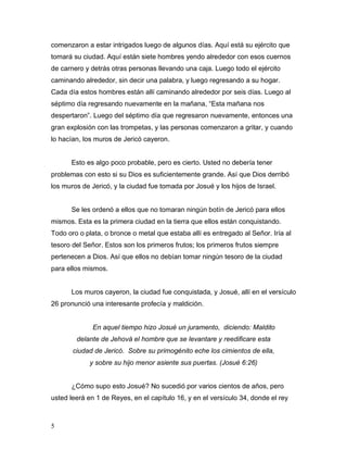5
comenzaron a estar intrigados luego de algunos días. Aquí está su ejército que
tomará su ciudad. Aquí están siete hombres yendo alrededor con esos cuernos
de carnero y detrás otras personas llevando una caja. Luego todo el ejército
caminando alrededor, sin decir una palabra, y luego regresando a su hogar.
Cada día estos hombres están allí caminando alrededor por seis días. Luego al
séptimo día regresando nuevamente en la mañana, “Esta mañana nos
despertaron”. Luego del séptimo día que regresaron nuevamente, entonces una
gran explosión con las trompetas, y las personas comenzaron a gritar, y cuando
lo hacían, los muros de Jericó cayeron.
Esto es algo poco probable, pero es cierto. Usted no debería tener
problemas con esto si su Dios es suficientemente grande. Así que Dios derribó
los muros de Jericó, y la ciudad fue tomada por Josué y los hijos de Israel.
Se les ordenó a ellos que no tomaran ningún botín de Jericó para ellos
mismos. Esta es la primera ciudad en la tierra que ellos están conquistando.
Todo oro o plata, o bronce o metal que estaba allí es entregado al Señor. Iría al
tesoro del Señor. Estos son los primeros frutos; los primeros frutos siempre
pertenecen a Dios. Así que ellos no debían tomar ningún tesoro de la ciudad
para ellos mismos.
Los muros cayeron, la ciudad fue conquistada, y Josué, allí en el versículo
26 pronunció una interesante profecía y maldición.
En aquel tiempo hizo Josué un juramento, diciendo: Maldito
delante de Jehová el hombre que se levantare y reedificare esta
ciudad de Jericó. Sobre su primogénito eche los cimientos de ella,
y sobre su hijo menor asiente sus puertas. (Josué 6:26)
¿Cómo supo esto Josué? No sucedió por varios cientos de años, pero
usted leerá en 1 de Reyes, en el capítulo 16, y en el versículo 34, donde el rey
 