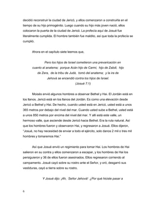 6
decidió reconstruir la ciudad de Jericó, y ellos comenzaron a construirla en el
tiempo de su hijo primogénito. Luego cuando su hijo más joven nació, ellos
colocaron la puerta de la ciudad de Jericó. La profecía aquí de Josué fue
literalmente cumplida. El hombre también fue maldito, así que toda la profecía se
cumplió.
Ahora en el capítulo siete leemos que,
Pero los hijos de Israel cometieron una prevaricación en
cuanto al anatema; porque Acán hijo de Carmi, hijo de Zabdi, hijo
de Zera, de la tribu de Judá, tomó del anatema; y la ira de
Jehová se encendió contra los hijos de Israel.
(Josué 7:1)
Moisés envió algunos hombres a observar Bethel y Hai. El Jordán está en
los llanos. Jericó está en los llanos del Jordán. Es como una elevación desde
Jericó a Bethel y Hai. De hecho, cuando usted está en Jericó, usted está a unos
365 metros por debajo del nivel del mar. Cuando usted sube a Bethel, usted está
a unos 850 metros por encima del nivel del mar. Y allí está este valle, un
hermoso valle, que asciende desde Jericó hacia Bethel. Era la ruta natural. Así
que los hombres fueron y observaron Hai, y regresaron a Josué. Ellos dijeron,
“Josué, no hay necesidad de enviar a todo el ejército, solo danos 2 mil o tres mil
hombres y tomaremos Hai.”
Así que Josué envió un regimiento para tomar Hai. Los hombres de Hai
salieron en su contra y ellos comenzaron a escapar, y los hombres de Hai los
persiguieron y 36 de ellos fueron asesinados. Ellos regresaron corriendo al
campamento. Josué cayó sobre su rostro ante el Señor, y oró, desgarró sus
vestiduras, cayó a tierra sobre su rostro.
Y Josué dijo: ¡Ah, Señor Jehová! ¿Por qué hiciste pasar a
 