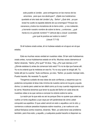 7
este pueblo el Jordán, para entregarnos en las manos de los
amorreos, para que nos destruyan? ¡Ojalá nos hubiéramos
quedado al otro lado del Jordán! ¡Ay, Señor! ¿Qué diré, ya que
Israel ha vuelto la espalda delante de sus enemigos? Porque los
cananeos y todos los moradores de la tierra oirán, y nos rodearán,
y borrarán nuestro nombre de sobre la tierra; y entonces, ¿qué
harás tú a tu grande nombre? Y Jehová dijo a Josué: Levántate;
¿por qué te postras así sobre tu rostro?
(Josué 7:7-10)
Si él hubiera orado antes, él no hubiese estado en el apuro en el que
estaba.
Esto es muchas veces verdad en nuestras vidas. SI tan solo hubiésemos
orado antes, nunca hubiésemos estado en el lío. Muchas veces clamamos al
Señor diciendo, “Señor ¿Por qué?” El dice, “Hey, ¿Por qué clamas a mí?
¿Dónde estabas tú antes de comenzar todo esto? Yo no te dije que fueras allí.
Yo no te ordené que te metieras en ese lío. Yo no soy quien te dirigió allí. Tu
fuiste allí por tu cuenta.” Auto confianza, yo creo, “Señor, yo puedo manejar esto.
Puedo hacerlo. No necesito Tu ayuda”.
Tengamos cuidado de esa clase de auto confianza, y sepamos que no
podemos conquistar el área más mínima de nuestra carne sin la guía y ayuda
divina. Lo siento pero usted es tan débil como yo lo soy cuando negociamos con
la carne. Nosotros tenemos que tener la ayuda del Señor en cada área de
nuestras vidas si es que vamos a conocer la victoria sobre la carne.
La razón por la que esto es así es porque Dios no quiere que usted se
vuelva un tonto orgulloso y que vaya por ahí jactándose de cómo usted
conquistó sus apetitos. O que usted venció en esto o aquellos o en lo otro, y
comience a colocar pesados tropiezos sobre nosotros, y se vuelva en una
actitud farisaica contra nosotros, diciendo, “Bien, yo solía tener ese problema
también, pero hice esto, y aquello, y cualquiera puede hacerlo si disponen su
 
