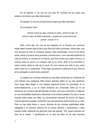 3
En el capítulo 11 se nos da una lista de nombres de los reyes que
estaban en la tierra que ellos destruyeron.
El capítulo 12 nos da una lista de los reyes que ellos derrotaron.
En el capítulo trece,
Siendo Josué ya viejo, entrado en años, Jehová le dijo: Tú
eres ya viejo, de edad avanzada, y queda aún mucha tierra por
poseer. (Josué 13:1)
Esto, como dije, fue una de las tragedias en su fracaso por continuar
hasta haber tomado toda la tierra que Dios les había prometido. Ahora bien, hay
una secuela de esto en nuestras propias vidas espirituales. Como le he dicho
antes, entrar a la tierra de la promesa y tomarla tiene, como secuela espiritual, la
vida de victoria, el caminar en el Espíritu que Dios quiere que usted conozca, la
victoria sobre la carne y su antigua vida en la carne. Dios le ha prometido a
usted victoria sobre la vida de la carne. Es una victoria que todo lo que usted
debe hacer es ir y reclamarla. “Todo lugar que pisare la planta de tu pie, Dios se
la ha entregado a usted como posesión”.
Lo trágico con muchos cristianos es que ellos comienzan en el Espíritu de
una manera muy poderosa. Ellos tienen grandes saltos en su vida espiritual.
Pero luego ellos llegan a una meseta espiritual donde se acomodan en la
autocomplacencia, y ya no están ansiosos por conquistar. Ellos ya no se
esfuerzan por el precio del alto llamado de Dios, sino que comienzan a relajarse
en una tranquilidad espiritual y descansar en la victoria pasada. Por eso a veces
cuando usted habla con ellos, su conversación siempre es acerca de alguna
victoria espiritual pasada y bendición que esa personas experimentó en su vida.
Pero no hay nada fresco y nuevo. Muchas de las victorias espirituales están
relegadas a un período histórico en su propio caminar y experiencia, y ellos
siempre están relatando los gloriosos días del pasado. “Oh, puedo recordar los
días de la carpa”. Y glorificarme en la obra de Dios en mi vida mientras
 