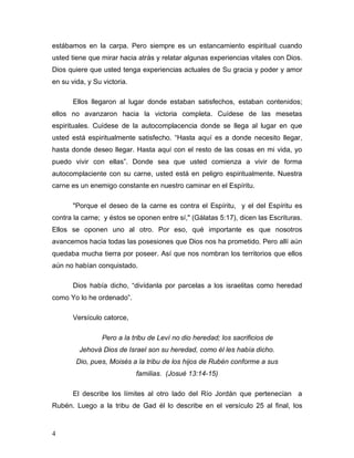 4
estábamos en la carpa. Pero siempre es un estancamiento espiritual cuando
usted tiene que mirar hacia atrás y relatar algunas experiencias vitales con Dios.
Dios quiere que usted tenga experiencias actuales de Su gracia y poder y amor
en su vida, y Su victoria.
Ellos llegaron al lugar donde estaban satisfechos, estaban contenidos;
ellos no avanzaron hacia la victoria completa. Cuídese de las mesetas
espirituales. Cuídese de la autocomplacencia donde se llega al lugar en que
usted está espiritualmente satisfecho. “Hasta aquí es a donde necesito llegar,
hasta donde deseo llegar. Hasta aquí con el resto de las cosas en mi vida, yo
puedo vivir con ellas”. Donde sea que usted comienza a vivir de forma
autocomplaciente con su carne, usted está en peligro espiritualmente. Nuestra
carne es un enemigo constante en nuestro caminar en el Espíritu.
"Porque el deseo de la carne es contra el Espíritu, y el del Espíritu es
contra la carne; y éstos se oponen entre sí," (Gálatas 5:17), dicen las Escrituras.
Ellos se oponen uno al otro. Por eso, qué importante es que nosotros
avancemos hacia todas las posesiones que Dios nos ha prometido. Pero allí aún
quedaba mucha tierra por poseer. Así que nos nombran los territorios que ellos
aún no habían conquistado.
Dios había dicho, “divídanla por parcelas a los israelitas como heredad
como Yo lo he ordenado”.
Versículo catorce,
Pero a la tribu de Leví no dio heredad; los sacrificios de
Jehová Dios de Israel son su heredad, como él les había dicho.
Dio, pues, Moisés a la tribu de los hijos de Rubén conforme a sus
familias. (Josué 13:14-15)
El describe los límites al otro lado del Río Jordán que pertenecían a
Rubén. Luego a la tribu de Gad él lo describe en el versículo 25 al final, los
 