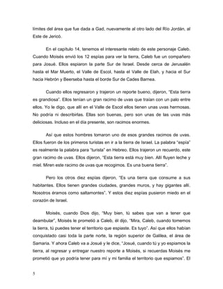 5
límites del área que fue dada a Gad, nuevamente al otro lado del Río Jordán, al
Este de Jericó.
En el capítulo 14, tenemos el interesante relato de este personaje Caleb.
Cuando Moisés envió los 12 espías para ver la tierra, Caleb fue un compañero
para Josué. Ellos espiaron la parte Sur de Israel. Desde cerca de Jerusalén
hasta el Mar Muerto, el Valle de Escol, hasta el Valle de Elah, y hacia el Sur
hacia Hebrón y Beerseba hasta el borde Sur de Cades Barnea.
Cuando ellos regresaron y trajeron un reporte bueno, dijeron, “Esta tierra
es grandiosa”. Ellos tenían un gran racimo de uvas que traían con un palo entre
ellos. Yo le digo, que allí en el Valle de Escol ellos tienen unas uvas hermosas.
No podría ni describirlas. Ellas son buenas, pero son unas de las uvas más
deliciosas. Incluso en el día presente, son racimos enormes.
Así que estos hombres tomaron uno de esos grandes racimos de uvas.
Ellos fueron de los primeros turistas en ir a la tierra de Israel. La palabra “espía”
es realmente la palabra para “turista” en Hebreo. Ellos trajeron un recuerdo, este
gran racimo de uvas. Ellos dijeron, “Esta tierra está muy bien. Allí fluyen leche y
miel. Miren este racimo de uvas que recogimos. Es una buena tierra”.
Pero los otros diez espías dijeron, “Es una tierra que consume a sus
habitantes. Ellos tienen grandes ciudades, grandes muros, y hay gigantes allí.
Nosotros éramos como saltamontes”. Y estos diez espías pusieron miedo en el
corazón de Israel.
Moisés, cuando Dios dijo, “Muy bien, tú sabes que van a tener que
deambular”, Moisés le prometió a Caleb, él dijo, “Mira, Caleb, cuando tomemos
la tierra, tú puedes tener el territorio que espiaste. Es tuyo”. Así que ellos habían
conquistado casi toda la parte norte, la región superior de Galilea, el área de
Samaria. Y ahora Caleb va a Josué y le dice, “Josué, cuando tú y yo espiamos la
tierra, al regresar y entregar nuestro reporte a Moisés, si recuerdas Moisés me
prometió que yo podría tener para mí y mi familia el territorio que espiamos”. El
 