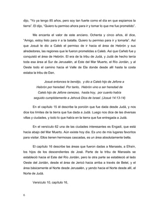 6
dijo, “Yo ya tengo 85 años, pero soy tan fuerte como el día en que espiamos la
tierra”. El dijo, “Quiero tu permiso ahora para ir y tomar lo que me fue prometido”.
Me encanta el valor de este anciano. Ochenta y cinco años, él dice,
“Amigo, estoy listo para ir a la batalla. Quiero tu permiso para ir y tomarla”. Así
que Josué le dio a Caleb el permiso de ir hacia el área de Hebrón y sus
alrededores, las regiones que le fueron prometidas a Caleb. Así que Cañeb fue y
conquistó el área de Hebrón. El era de la tribu de Judá, y Judá de hecho tenía
toda esa área al Sur de Jerusalén, al Este del Mar Muerto, el Río Jordán, y al
Oeste todo el camino hacia el Valle de Ela donde desde allí hasta la costa
estaba la tribu de Dan.
Josué entonces le bendijo, y dio a Caleb hijo de Jefone a
Hebrón por heredad. Por tanto, Hebrón vino a ser heredad de
Caleb hijo de Jefone cenezeo, hasta hoy, por cuanto había
seguido cumplidamente a Jehová Dios de Israel. (Josué 14:13-14)
En el capítulo 15 él describe la porción que fue dada desde Judá, y nos
dice los límites de la tierra que fue dada a Judá. Luego nos dice de las diversas
villas y ciudades, y todo lo que había en la tierra que fue entregada a Judá.
En el versículo 62 una de las ciudades interesantes es Engadi, que está
hacia abajo del Mar Muerto. Aún existe hoy día. Es uno de mis lugares favoritos
para visitar. Ellos tienen hermosas cascadas, es un área absolutamente bella.
El capítulo 16 describe las áreas que fueron dadas a Manasés, a Efraín,
los hijos de los descendientes de José. Parte de la tribu de Manasés se
estableció hacia el Este del Río Jordán, pero la otra parte se estableció al lado
Oeste del Jordán, desde el área de Jericó hacia arriba a través de Betel, y el
área básicamente al Norte desde Jerusalén, y yendo hacia el Norte desde allí, el
Norte de Judá.
Versículo 10, capítulo 16,
 